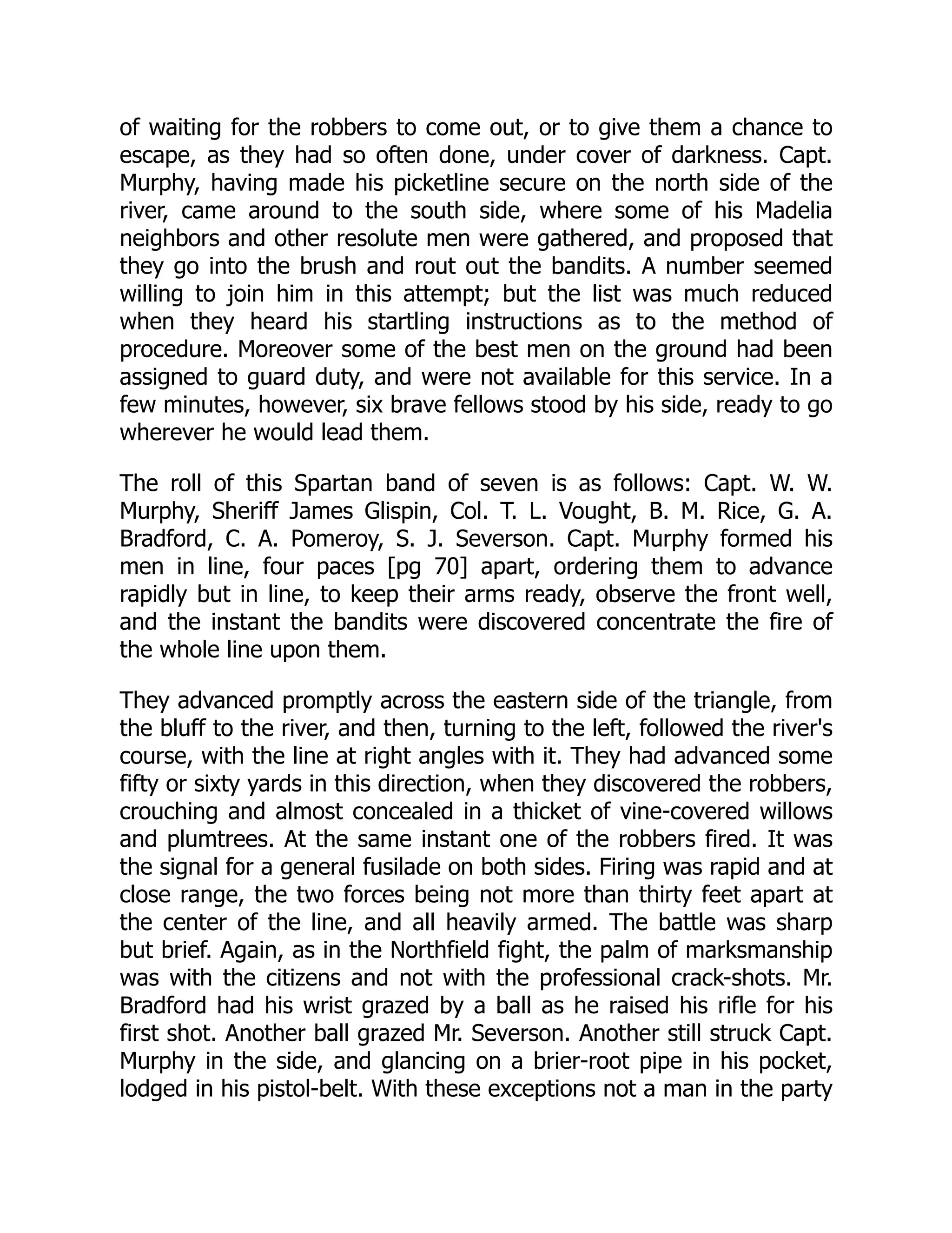 of waiting for the robbers to come out, or to give them a chance to
escape, as they had so often done, under cover of darkness. Capt.
Murphy, having made his picketline secure on the north side of the
river, came around to the south side, where some of his Madelia
neighbors and other resolute men were gathered, and proposed that
they go into the brush and rout out the bandits. A number seemed
willing to join him in this attempt; but the list was much reduced
when they heard his startling instructions as to the method of
procedure. Moreover some of the best men on the ground had been
assigned to guard duty, and were not available for this service. In a
few minutes, however, six brave fellows stood by his side, ready to go
wherever he would lead them.
The roll of this Spartan band of seven is as follows: Capt. W. W.
Murphy, Sheriff James Glispin, Col. T. L. Vought, B. M. Rice, G. A.
Bradford, C. A. Pomeroy, S. J. Severson. Capt. Murphy formed his
men in line, four paces [pg 70] apart, ordering them to advance
rapidly but in line, to keep their arms ready, observe the front well,
and the instant the bandits were discovered concentrate the fire of
the whole line upon them.
They advanced promptly across the eastern side of the triangle, from
the bluff to the river, and then, turning to the left, followed the river's
course, with the line at right angles with it. They had advanced some
fifty or sixty yards in this direction, when they discovered the robbers,
crouching and almost concealed in a thicket of vine-covered willows
and plumtrees. At the same instant one of the robbers fired. It was
the signal for a general fusilade on both sides. Firing was rapid and at
close range, the two forces being not more than thirty feet apart at
the center of the line, and all heavily armed. The battle was sharp
but brief. Again, as in the Northfield fight, the palm of marksmanship
was with the citizens and not with the professional crack-shots. Mr.
Bradford had his wrist grazed by a ball as he raised his rifle for his
first shot. Another ball grazed Mr. Severson. Another still struck Capt.
Murphy in the side, and glancing on a brier-root pipe in his pocket,
lodged in his pistol-belt. With these exceptions not a man in the party
 