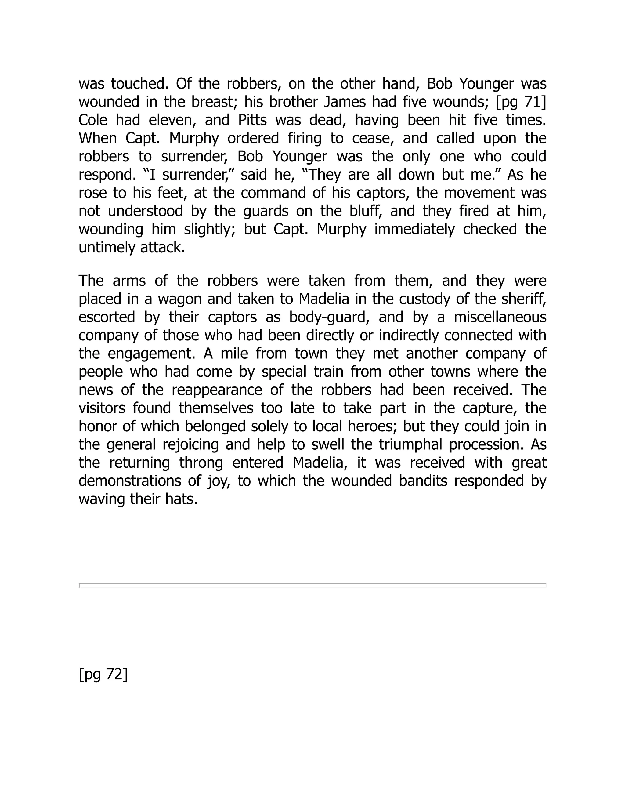 was touched. Of the robbers, on the other hand, Bob Younger was
wounded in the breast; his brother James had five wounds; [pg 71]
Cole had eleven, and Pitts was dead, having been hit five times.
When Capt. Murphy ordered firing to cease, and called upon the
robbers to surrender, Bob Younger was the only one who could
respond. “I surrender,” said he, “They are all down but me.” As he
rose to his feet, at the command of his captors, the movement was
not understood by the guards on the bluff, and they fired at him,
wounding him slightly; but Capt. Murphy immediately checked the
untimely attack.
The arms of the robbers were taken from them, and they were
placed in a wagon and taken to Madelia in the custody of the sheriff,
escorted by their captors as body-guard, and by a miscellaneous
company of those who had been directly or indirectly connected with
the engagement. A mile from town they met another company of
people who had come by special train from other towns where the
news of the reappearance of the robbers had been received. The
visitors found themselves too late to take part in the capture, the
honor of which belonged solely to local heroes; but they could join in
the general rejoicing and help to swell the triumphal procession. As
the returning throng entered Madelia, it was received with great
demonstrations of joy, to which the wounded bandits responded by
waving their hats.
[pg 72]
 