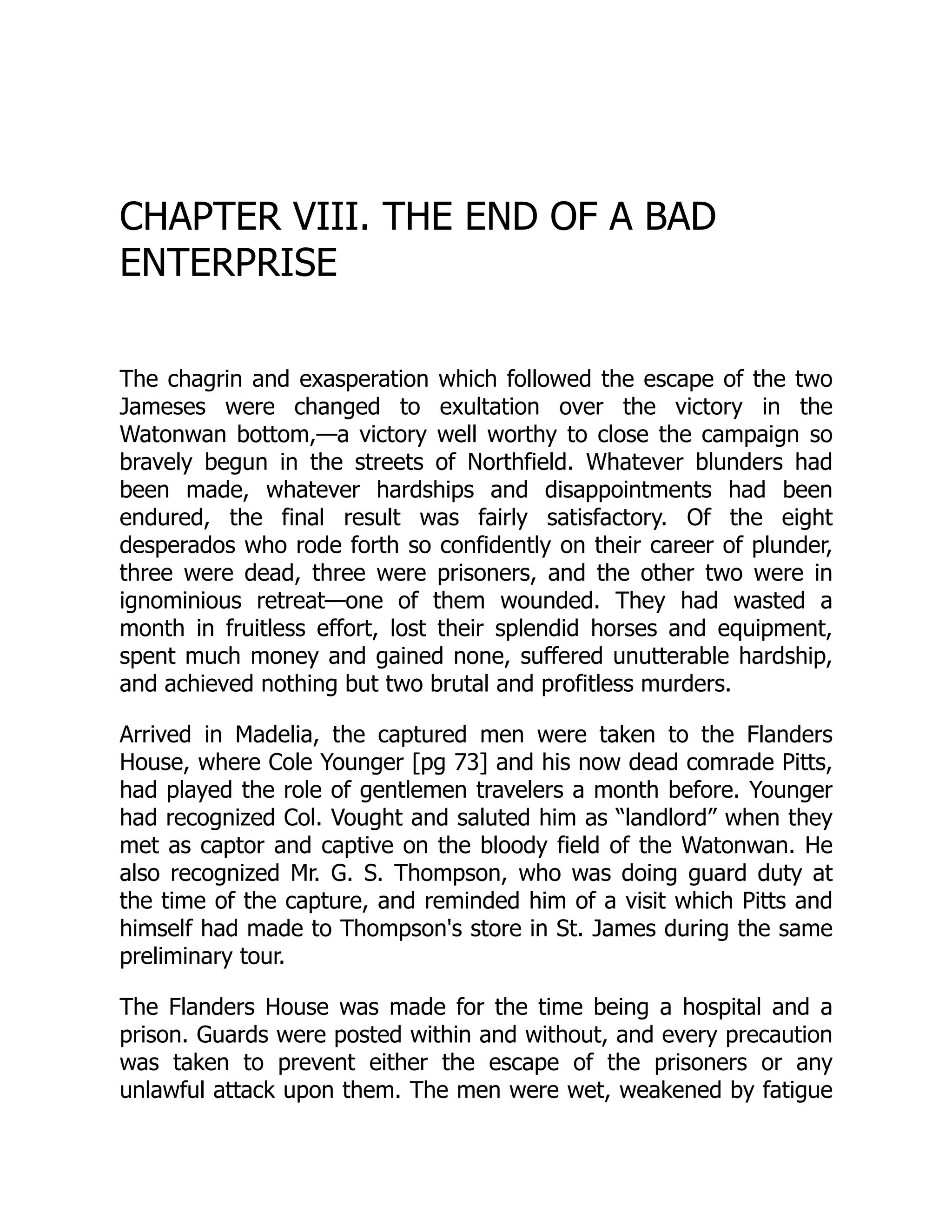 CHAPTER VIII. THE END OF A BAD
ENTERPRISE
The chagrin and exasperation which followed the escape of the two
Jameses were changed to exultation over the victory in the
Watonwan bottom,—a victory well worthy to close the campaign so
bravely begun in the streets of Northfield. Whatever blunders had
been made, whatever hardships and disappointments had been
endured, the final result was fairly satisfactory. Of the eight
desperados who rode forth so confidently on their career of plunder,
three were dead, three were prisoners, and the other two were in
ignominious retreat—one of them wounded. They had wasted a
month in fruitless effort, lost their splendid horses and equipment,
spent much money and gained none, suffered unutterable hardship,
and achieved nothing but two brutal and profitless murders.
Arrived in Madelia, the captured men were taken to the Flanders
House, where Cole Younger [pg 73] and his now dead comrade Pitts,
had played the role of gentlemen travelers a month before. Younger
had recognized Col. Vought and saluted him as “landlord” when they
met as captor and captive on the bloody field of the Watonwan. He
also recognized Mr. G. S. Thompson, who was doing guard duty at
the time of the capture, and reminded him of a visit which Pitts and
himself had made to Thompson's store in St. James during the same
preliminary tour.
The Flanders House was made for the time being a hospital and a
prison. Guards were posted within and without, and every precaution
was taken to prevent either the escape of the prisoners or any
unlawful attack upon them. The men were wet, weakened by fatigue
 