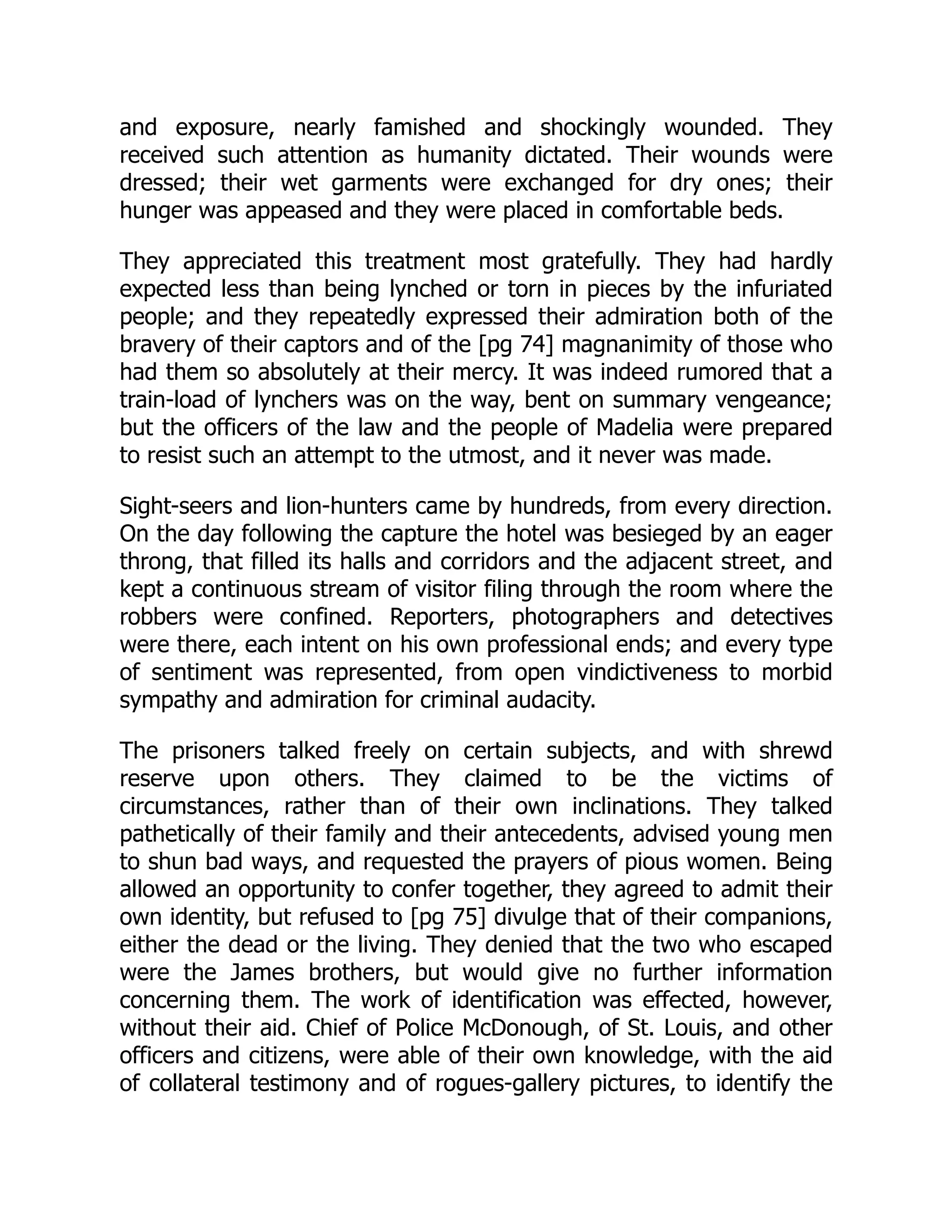 and exposure, nearly famished and shockingly wounded. They
received such attention as humanity dictated. Their wounds were
dressed; their wet garments were exchanged for dry ones; their
hunger was appeased and they were placed in comfortable beds.
They appreciated this treatment most gratefully. They had hardly
expected less than being lynched or torn in pieces by the infuriated
people; and they repeatedly expressed their admiration both of the
bravery of their captors and of the [pg 74] magnanimity of those who
had them so absolutely at their mercy. It was indeed rumored that a
train-load of lynchers was on the way, bent on summary vengeance;
but the officers of the law and the people of Madelia were prepared
to resist such an attempt to the utmost, and it never was made.
Sight-seers and lion-hunters came by hundreds, from every direction.
On the day following the capture the hotel was besieged by an eager
throng, that filled its halls and corridors and the adjacent street, and
kept a continuous stream of visitor filing through the room where the
robbers were confined. Reporters, photographers and detectives
were there, each intent on his own professional ends; and every type
of sentiment was represented, from open vindictiveness to morbid
sympathy and admiration for criminal audacity.
The prisoners talked freely on certain subjects, and with shrewd
reserve upon others. They claimed to be the victims of
circumstances, rather than of their own inclinations. They talked
pathetically of their family and their antecedents, advised young men
to shun bad ways, and requested the prayers of pious women. Being
allowed an opportunity to confer together, they agreed to admit their
own identity, but refused to [pg 75] divulge that of their companions,
either the dead or the living. They denied that the two who escaped
were the James brothers, but would give no further information
concerning them. The work of identification was effected, however,
without their aid. Chief of Police McDonough, of St. Louis, and other
officers and citizens, were able of their own knowledge, with the aid
of collateral testimony and of rogues-gallery pictures, to identify the
 