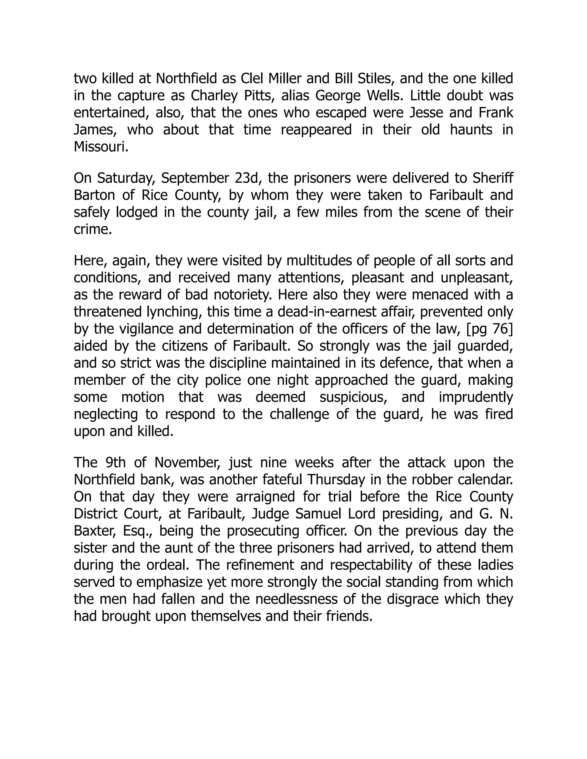 two killed at Northfield as Clel Miller and Bill Stiles, and the one killed
in the capture as Charley Pitts, alias George Wells. Little doubt was
entertained, also, that the ones who escaped were Jesse and Frank
James, who about that time reappeared in their old haunts in
Missouri.
On Saturday, September 23d, the prisoners were delivered to Sheriff
Barton of Rice County, by whom they were taken to Faribault and
safely lodged in the county jail, a few miles from the scene of their
crime.
Here, again, they were visited by multitudes of people of all sorts and
conditions, and received many attentions, pleasant and unpleasant,
as the reward of bad notoriety. Here also they were menaced with a
threatened lynching, this time a dead-in-earnest affair, prevented only
by the vigilance and determination of the officers of the law, [pg 76]
aided by the citizens of Faribault. So strongly was the jail guarded,
and so strict was the discipline maintained in its defence, that when a
member of the city police one night approached the guard, making
some motion that was deemed suspicious, and imprudently
neglecting to respond to the challenge of the guard, he was fired
upon and killed.
The 9th of November, just nine weeks after the attack upon the
Northfield bank, was another fateful Thursday in the robber calendar.
On that day they were arraigned for trial before the Rice County
District Court, at Faribault, Judge Samuel Lord presiding, and G. N.
Baxter, Esq., being the prosecuting officer. On the previous day the
sister and the aunt of the three prisoners had arrived, to attend them
during the ordeal. The refinement and respectability of these ladies
served to emphasize yet more strongly the social standing from which
the men had fallen and the needlessness of the disgrace which they
had brought upon themselves and their friends.
 