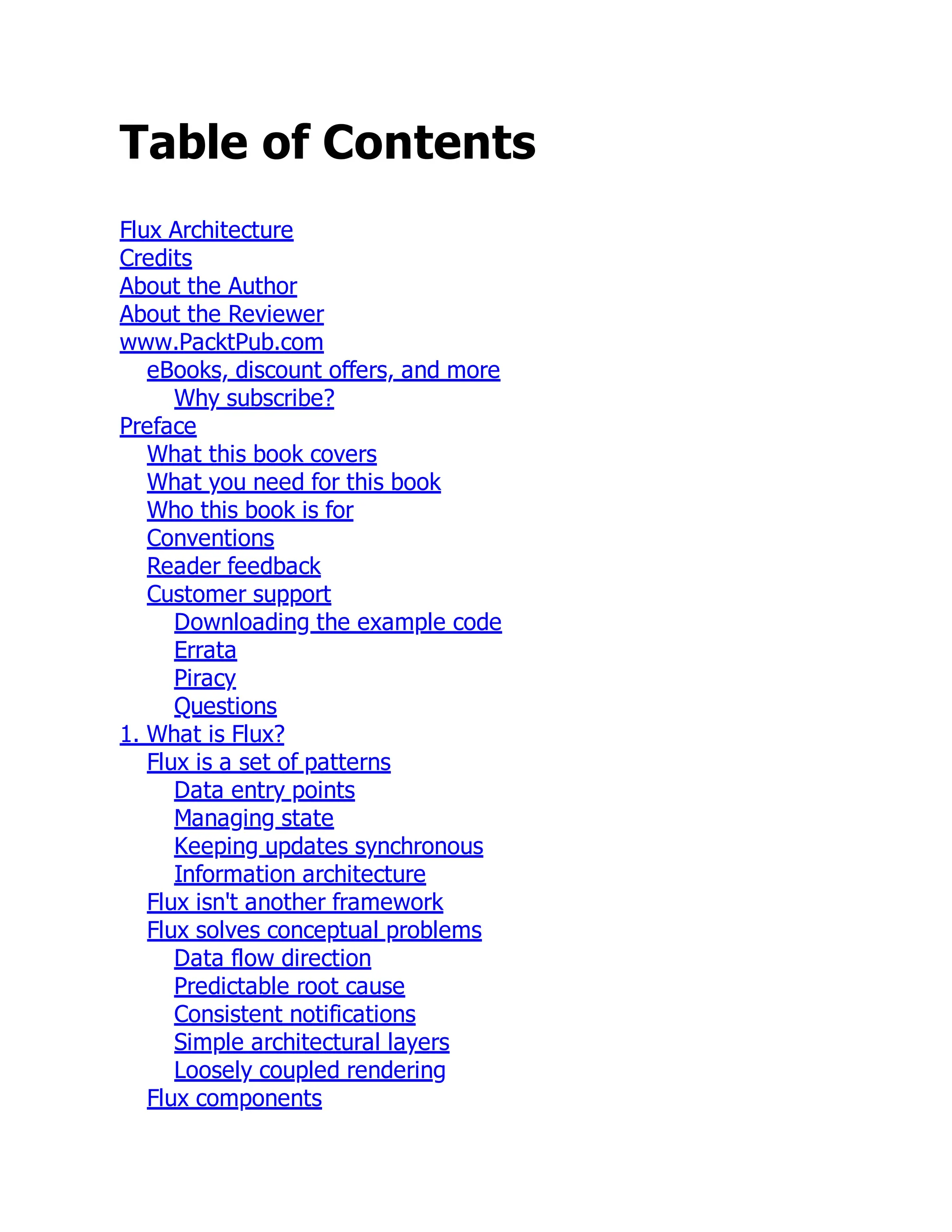 Table of Contents
Flux Architecture
Credits
About the Author
About the Reviewer
www.PacktPub.com
eBooks, discount offers, and more
Why subscribe?
Preface
What this book covers
What you need for this book
Who this book is for
Conventions
Reader feedback
Customer support
Downloading the example code
Errata
Piracy
Questions
1. What is Flux?
Flux is a set of patterns
Data entry points
Managing state
Keeping updates synchronous
Information architecture
Flux isn't another framework
Flux solves conceptual problems
Data flow direction
Predictable root cause
Consistent notifications
Simple architectural layers
Loosely coupled rendering
Flux components
 