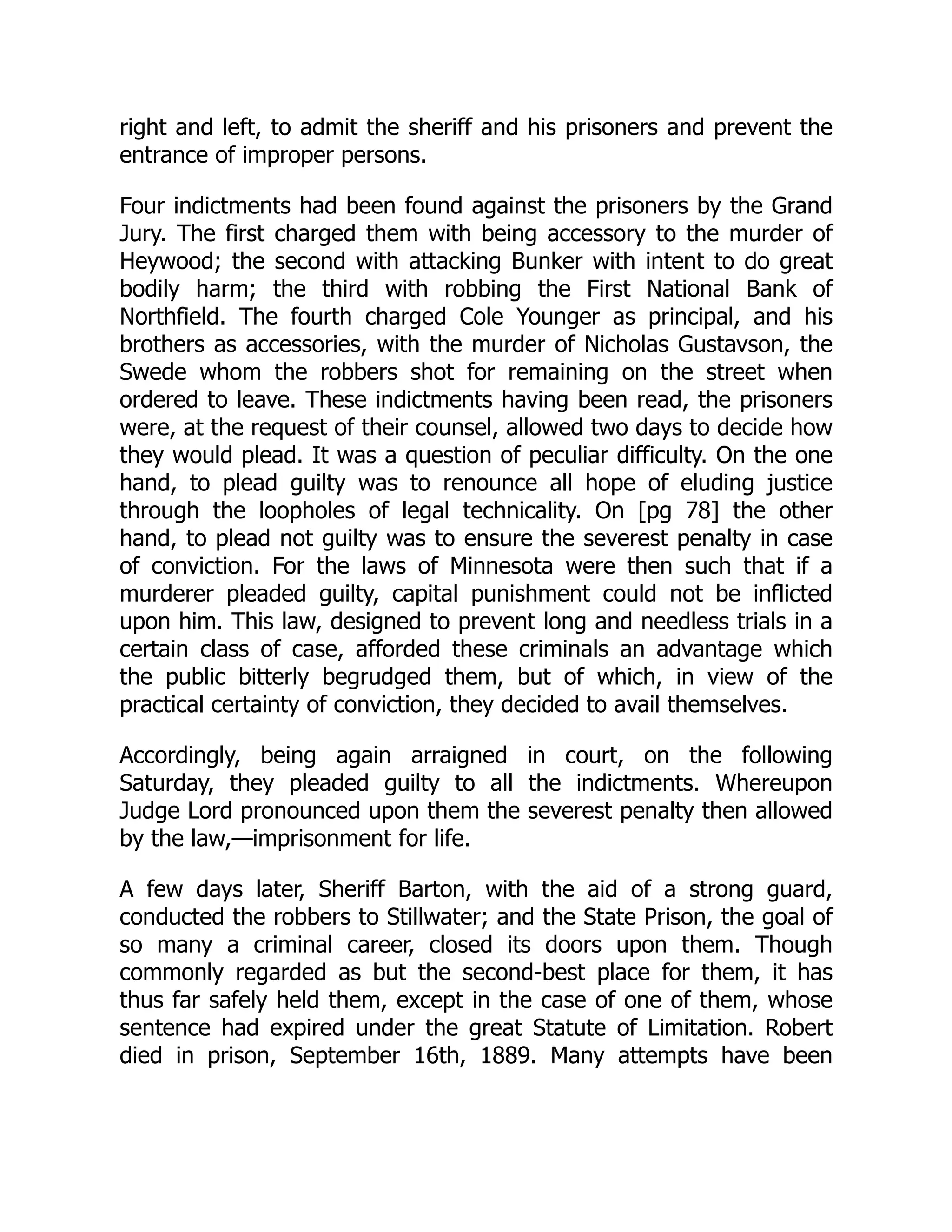 right and left, to admit the sheriff and his prisoners and prevent the
entrance of improper persons.
Four indictments had been found against the prisoners by the Grand
Jury. The first charged them with being accessory to the murder of
Heywood; the second with attacking Bunker with intent to do great
bodily harm; the third with robbing the First National Bank of
Northfield. The fourth charged Cole Younger as principal, and his
brothers as accessories, with the murder of Nicholas Gustavson, the
Swede whom the robbers shot for remaining on the street when
ordered to leave. These indictments having been read, the prisoners
were, at the request of their counsel, allowed two days to decide how
they would plead. It was a question of peculiar difficulty. On the one
hand, to plead guilty was to renounce all hope of eluding justice
through the loopholes of legal technicality. On [pg 78] the other
hand, to plead not guilty was to ensure the severest penalty in case
of conviction. For the laws of Minnesota were then such that if a
murderer pleaded guilty, capital punishment could not be inflicted
upon him. This law, designed to prevent long and needless trials in a
certain class of case, afforded these criminals an advantage which
the public bitterly begrudged them, but of which, in view of the
practical certainty of conviction, they decided to avail themselves.
Accordingly, being again arraigned in court, on the following
Saturday, they pleaded guilty to all the indictments. Whereupon
Judge Lord pronounced upon them the severest penalty then allowed
by the law,—imprisonment for life.
A few days later, Sheriff Barton, with the aid of a strong guard,
conducted the robbers to Stillwater; and the State Prison, the goal of
so many a criminal career, closed its doors upon them. Though
commonly regarded as but the second-best place for them, it has
thus far safely held them, except in the case of one of them, whose
sentence had expired under the great Statute of Limitation. Robert
died in prison, September 16th, 1889. Many attempts have been
 