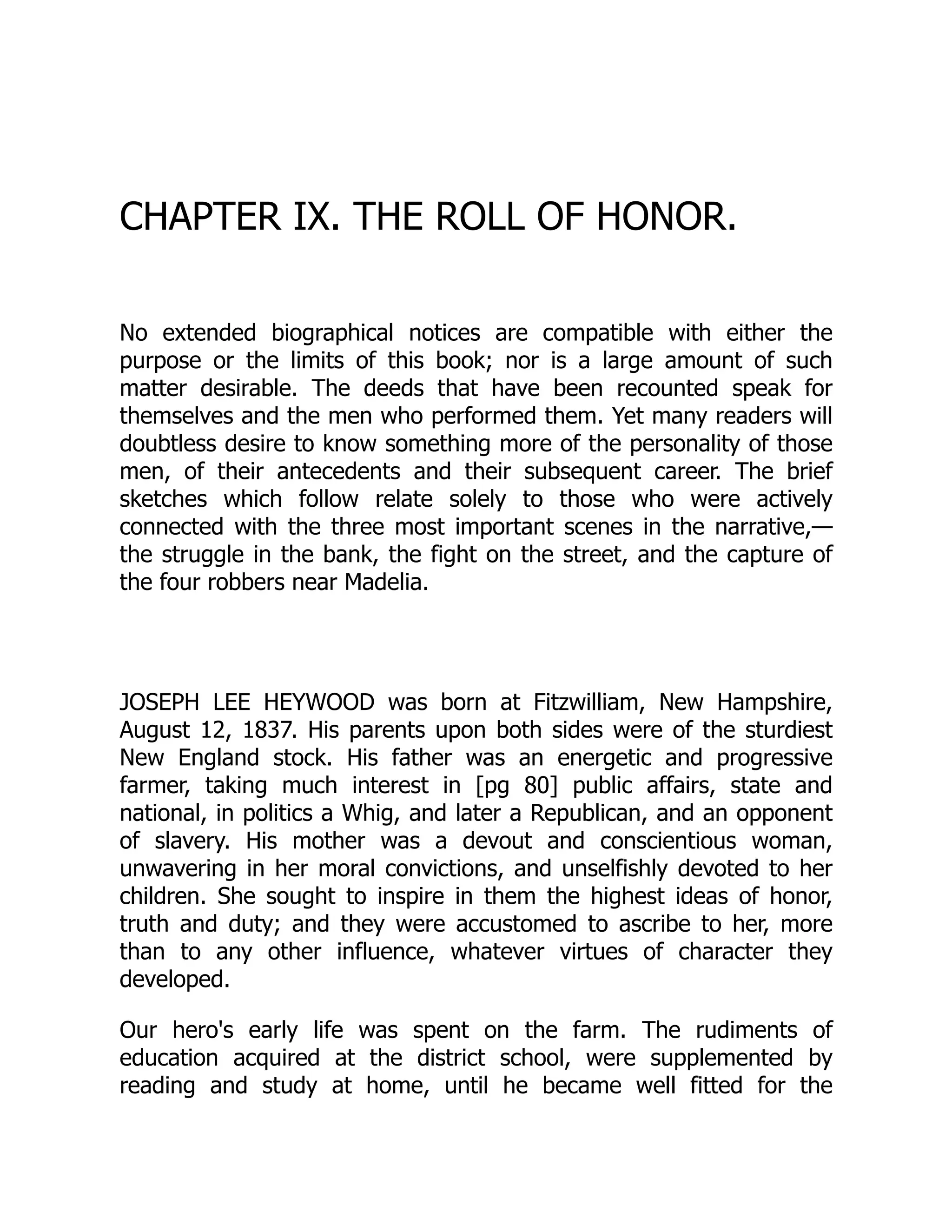 CHAPTER IX. THE ROLL OF HONOR.
No extended biographical notices are compatible with either the
purpose or the limits of this book; nor is a large amount of such
matter desirable. The deeds that have been recounted speak for
themselves and the men who performed them. Yet many readers will
doubtless desire to know something more of the personality of those
men, of their antecedents and their subsequent career. The brief
sketches which follow relate solely to those who were actively
connected with the three most important scenes in the narrative,—
the struggle in the bank, the fight on the street, and the capture of
the four robbers near Madelia.
JOSEPH LEE HEYWOOD was born at Fitzwilliam, New Hampshire,
August 12, 1837. His parents upon both sides were of the sturdiest
New England stock. His father was an energetic and progressive
farmer, taking much interest in [pg 80] public affairs, state and
national, in politics a Whig, and later a Republican, and an opponent
of slavery. His mother was a devout and conscientious woman,
unwavering in her moral convictions, and unselfishly devoted to her
children. She sought to inspire in them the highest ideas of honor,
truth and duty; and they were accustomed to ascribe to her, more
than to any other influence, whatever virtues of character they
developed.
Our hero's early life was spent on the farm. The rudiments of
education acquired at the district school, were supplemented by
reading and study at home, until he became well fitted for the
 