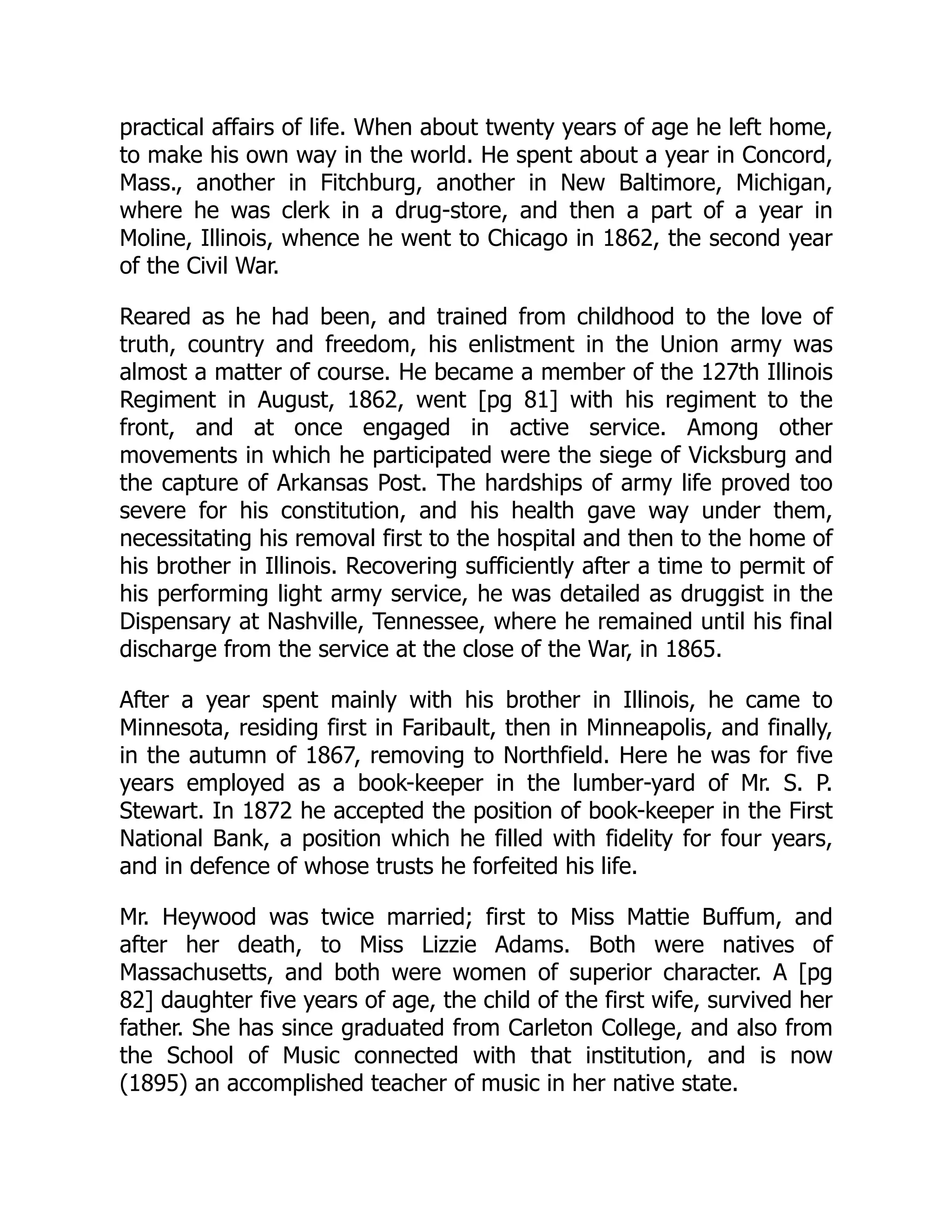 practical affairs of life. When about twenty years of age he left home,
to make his own way in the world. He spent about a year in Concord,
Mass., another in Fitchburg, another in New Baltimore, Michigan,
where he was clerk in a drug-store, and then a part of a year in
Moline, Illinois, whence he went to Chicago in 1862, the second year
of the Civil War.
Reared as he had been, and trained from childhood to the love of
truth, country and freedom, his enlistment in the Union army was
almost a matter of course. He became a member of the 127th Illinois
Regiment in August, 1862, went [pg 81] with his regiment to the
front, and at once engaged in active service. Among other
movements in which he participated were the siege of Vicksburg and
the capture of Arkansas Post. The hardships of army life proved too
severe for his constitution, and his health gave way under them,
necessitating his removal first to the hospital and then to the home of
his brother in Illinois. Recovering sufficiently after a time to permit of
his performing light army service, he was detailed as druggist in the
Dispensary at Nashville, Tennessee, where he remained until his final
discharge from the service at the close of the War, in 1865.
After a year spent mainly with his brother in Illinois, he came to
Minnesota, residing first in Faribault, then in Minneapolis, and finally,
in the autumn of 1867, removing to Northfield. Here he was for five
years employed as a book-keeper in the lumber-yard of Mr. S. P.
Stewart. In 1872 he accepted the position of book-keeper in the First
National Bank, a position which he filled with fidelity for four years,
and in defence of whose trusts he forfeited his life.
Mr. Heywood was twice married; first to Miss Mattie Buffum, and
after her death, to Miss Lizzie Adams. Both were natives of
Massachusetts, and both were women of superior character. A [pg
82] daughter five years of age, the child of the first wife, survived her
father. She has since graduated from Carleton College, and also from
the School of Music connected with that institution, and is now
(1895) an accomplished teacher of music in her native state.
 