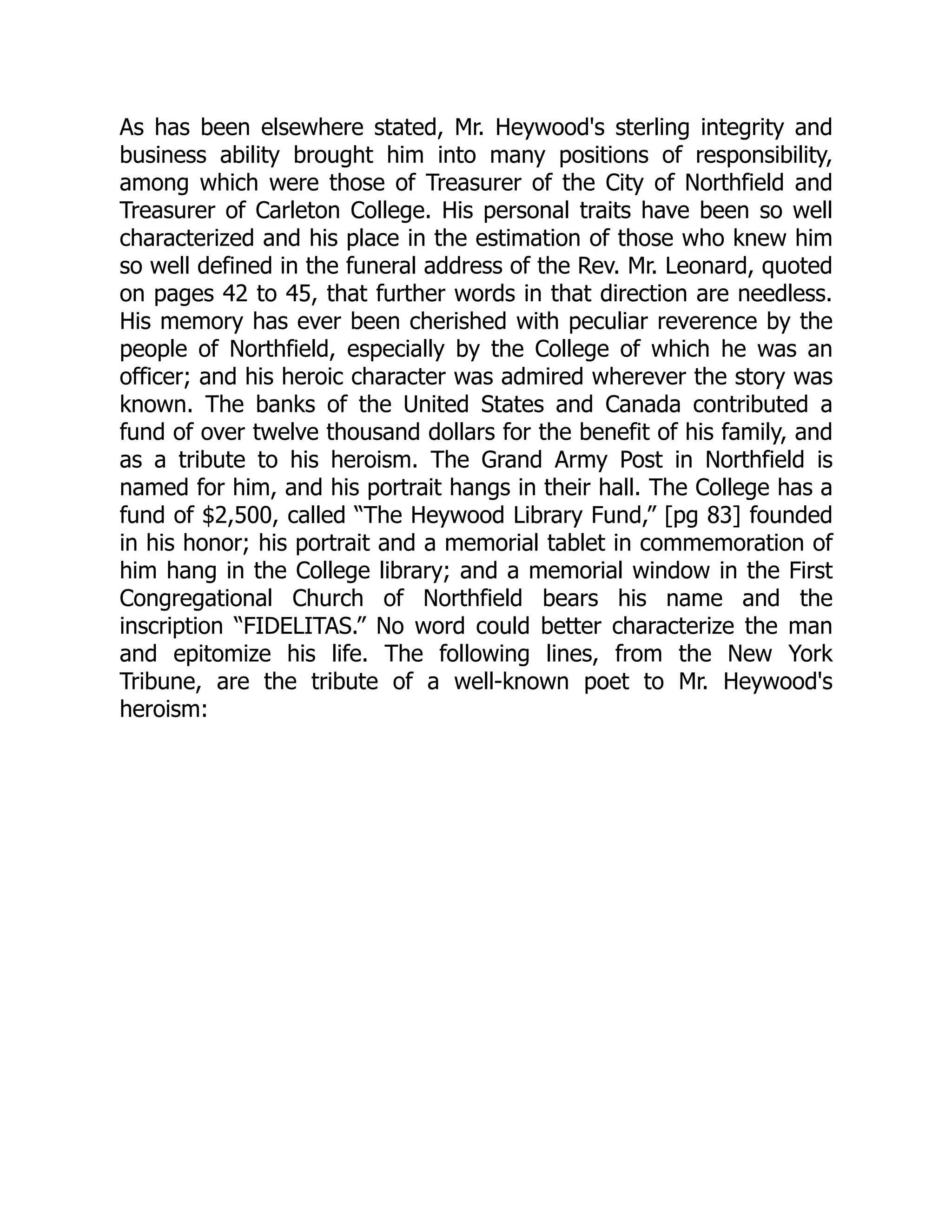 As has been elsewhere stated, Mr. Heywood's sterling integrity and
business ability brought him into many positions of responsibility,
among which were those of Treasurer of the City of Northfield and
Treasurer of Carleton College. His personal traits have been so well
characterized and his place in the estimation of those who knew him
so well defined in the funeral address of the Rev. Mr. Leonard, quoted
on pages 42 to 45, that further words in that direction are needless.
His memory has ever been cherished with peculiar reverence by the
people of Northfield, especially by the College of which he was an
officer; and his heroic character was admired wherever the story was
known. The banks of the United States and Canada contributed a
fund of over twelve thousand dollars for the benefit of his family, and
as a tribute to his heroism. The Grand Army Post in Northfield is
named for him, and his portrait hangs in their hall. The College has a
fund of $2,500, called “The Heywood Library Fund,” [pg 83] founded
in his honor; his portrait and a memorial tablet in commemoration of
him hang in the College library; and a memorial window in the First
Congregational Church of Northfield bears his name and the
inscription “FIDELITAS.” No word could better characterize the man
and epitomize his life. The following lines, from the New York
Tribune, are the tribute of a well-known poet to Mr. Heywood's
heroism:
 