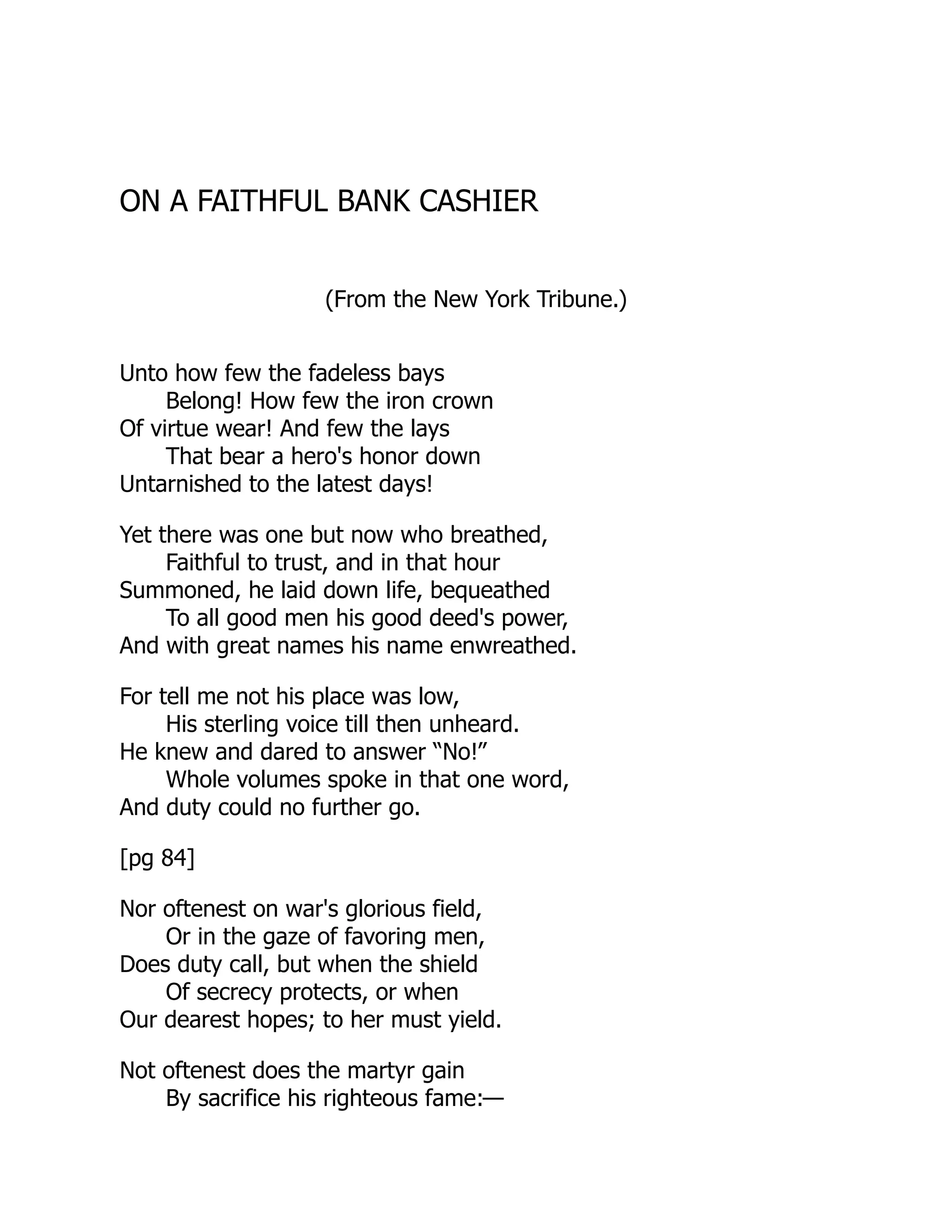 ON A FAITHFUL BANK CASHIER
(From the New York Tribune.)
Unto how few the fadeless bays
Belong! How few the iron crown
Of virtue wear! And few the lays
That bear a hero's honor down
Untarnished to the latest days!
Yet there was one but now who breathed,
Faithful to trust, and in that hour
Summoned, he laid down life, bequeathed
To all good men his good deed's power,
And with great names his name enwreathed.
For tell me not his place was low,
His sterling voice till then unheard.
He knew and dared to answer “No!”
Whole volumes spoke in that one word,
And duty could no further go.
[pg 84]
Nor oftenest on war's glorious field,
Or in the gaze of favoring men,
Does duty call, but when the shield
Of secrecy protects, or when
Our dearest hopes; to her must yield.
Not oftenest does the martyr gain
By sacrifice his righteous fame:—
 