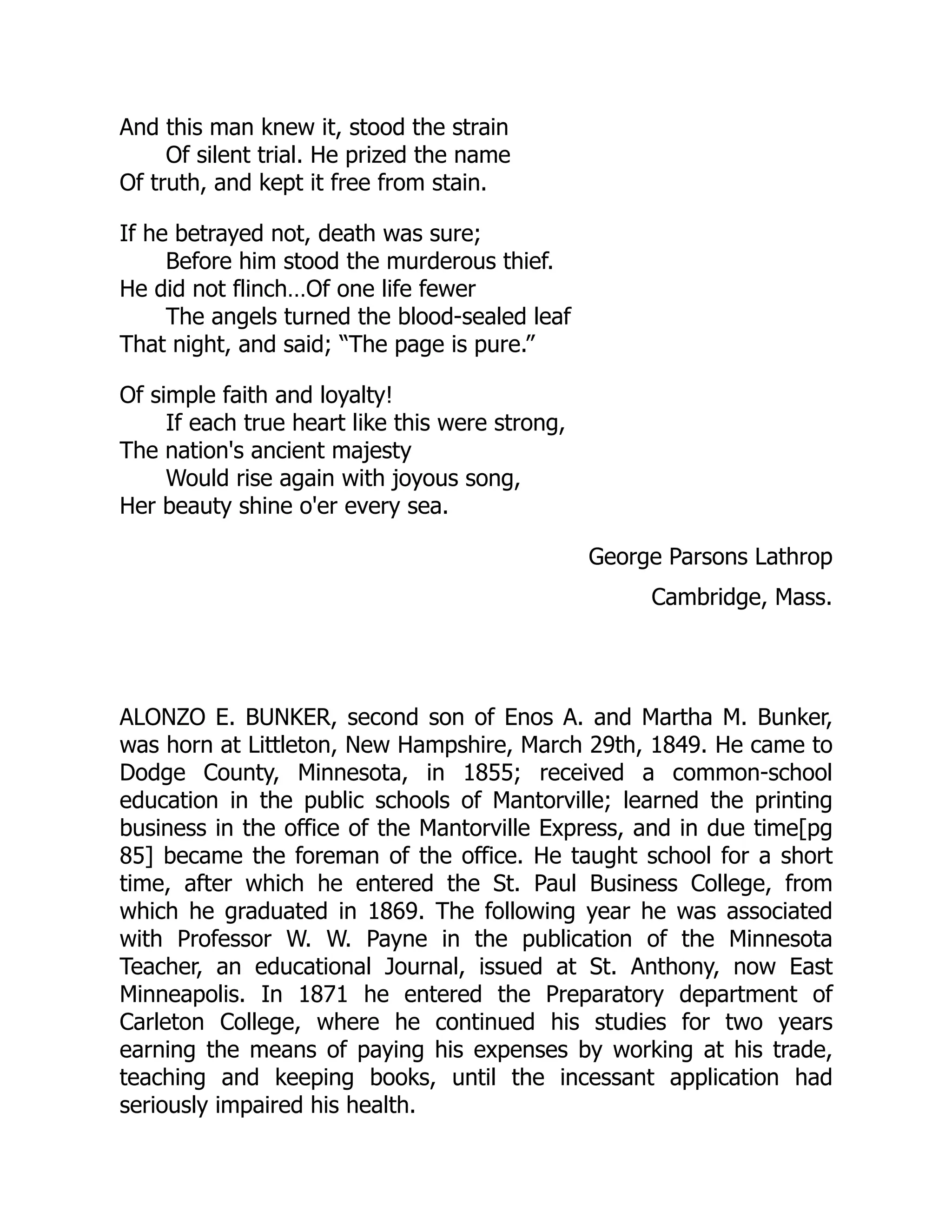 And this man knew it, stood the strain
Of silent trial. He prized the name
Of truth, and kept it free from stain.
If he betrayed not, death was sure;
Before him stood the murderous thief.
He did not flinch…Of one life fewer
The angels turned the blood-sealed leaf
That night, and said; “The page is pure.”
Of simple faith and loyalty!
If each true heart like this were strong,
The nation's ancient majesty
Would rise again with joyous song,
Her beauty shine o'er every sea.
George Parsons Lathrop
Cambridge, Mass.
ALONZO E. BUNKER, second son of Enos A. and Martha M. Bunker,
was horn at Littleton, New Hampshire, March 29th, 1849. He came to
Dodge County, Minnesota, in 1855; received a common-school
education in the public schools of Mantorville; learned the printing
business in the office of the Mantorville Express, and in due time[pg
85] became the foreman of the office. He taught school for a short
time, after which he entered the St. Paul Business College, from
which he graduated in 1869. The following year he was associated
with Professor W. W. Payne in the publication of the Minnesota
Teacher, an educational Journal, issued at St. Anthony, now East
Minneapolis. In 1871 he entered the Preparatory department of
Carleton College, where he continued his studies for two years
earning the means of paying his expenses by working at his trade,
teaching and keeping books, until the incessant application had
seriously impaired his health.
 