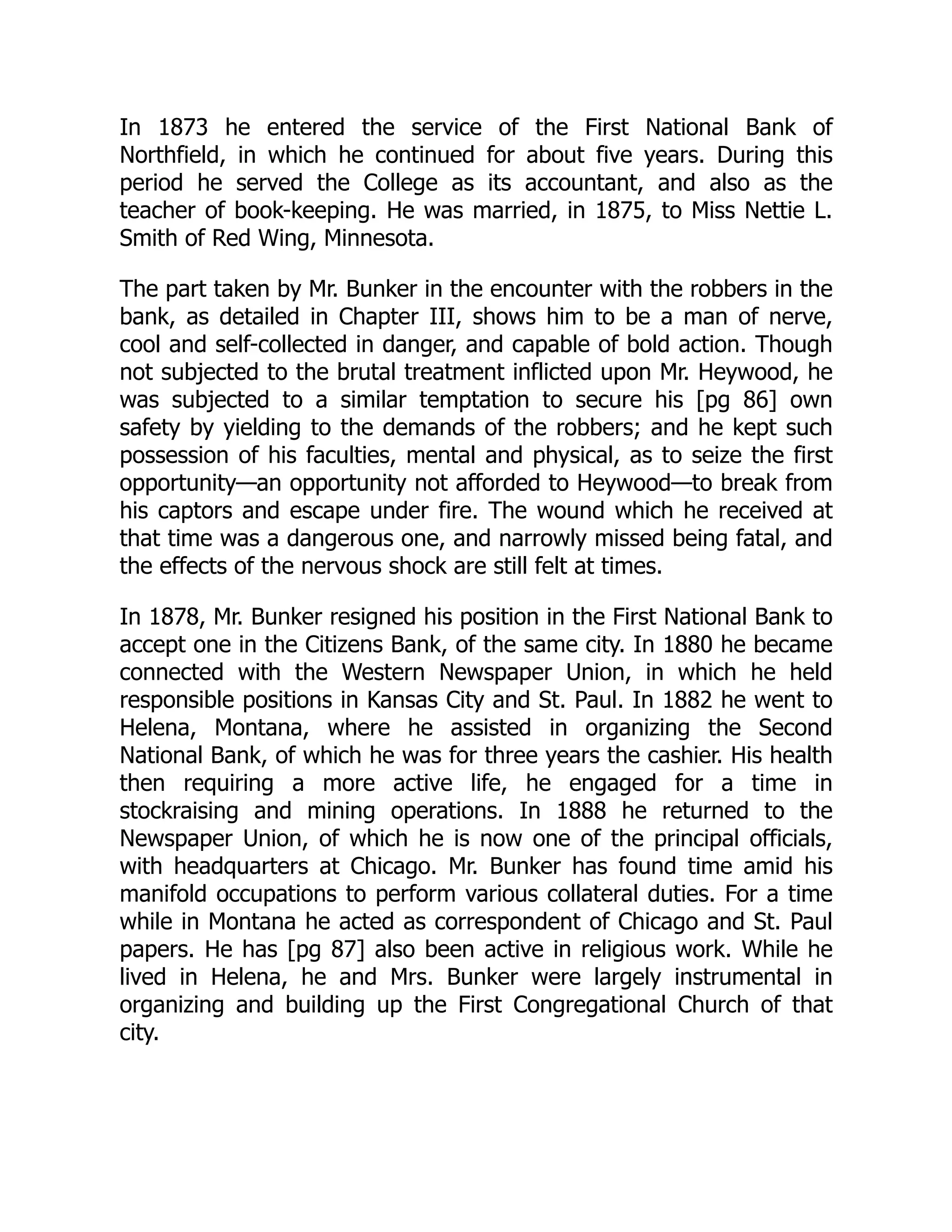 In 1873 he entered the service of the First National Bank of
Northfield, in which he continued for about five years. During this
period he served the College as its accountant, and also as the
teacher of book-keeping. He was married, in 1875, to Miss Nettie L.
Smith of Red Wing, Minnesota.
The part taken by Mr. Bunker in the encounter with the robbers in the
bank, as detailed in Chapter III, shows him to be a man of nerve,
cool and self-collected in danger, and capable of bold action. Though
not subjected to the brutal treatment inflicted upon Mr. Heywood, he
was subjected to a similar temptation to secure his [pg 86] own
safety by yielding to the demands of the robbers; and he kept such
possession of his faculties, mental and physical, as to seize the first
opportunity—an opportunity not afforded to Heywood—to break from
his captors and escape under fire. The wound which he received at
that time was a dangerous one, and narrowly missed being fatal, and
the effects of the nervous shock are still felt at times.
In 1878, Mr. Bunker resigned his position in the First National Bank to
accept one in the Citizens Bank, of the same city. In 1880 he became
connected with the Western Newspaper Union, in which he held
responsible positions in Kansas City and St. Paul. In 1882 he went to
Helena, Montana, where he assisted in organizing the Second
National Bank, of which he was for three years the cashier. His health
then requiring a more active life, he engaged for a time in
stockraising and mining operations. In 1888 he returned to the
Newspaper Union, of which he is now one of the principal officials,
with headquarters at Chicago. Mr. Bunker has found time amid his
manifold occupations to perform various collateral duties. For a time
while in Montana he acted as correspondent of Chicago and St. Paul
papers. He has [pg 87] also been active in religious work. While he
lived in Helena, he and Mrs. Bunker were largely instrumental in
organizing and building up the First Congregational Church of that
city.
 
