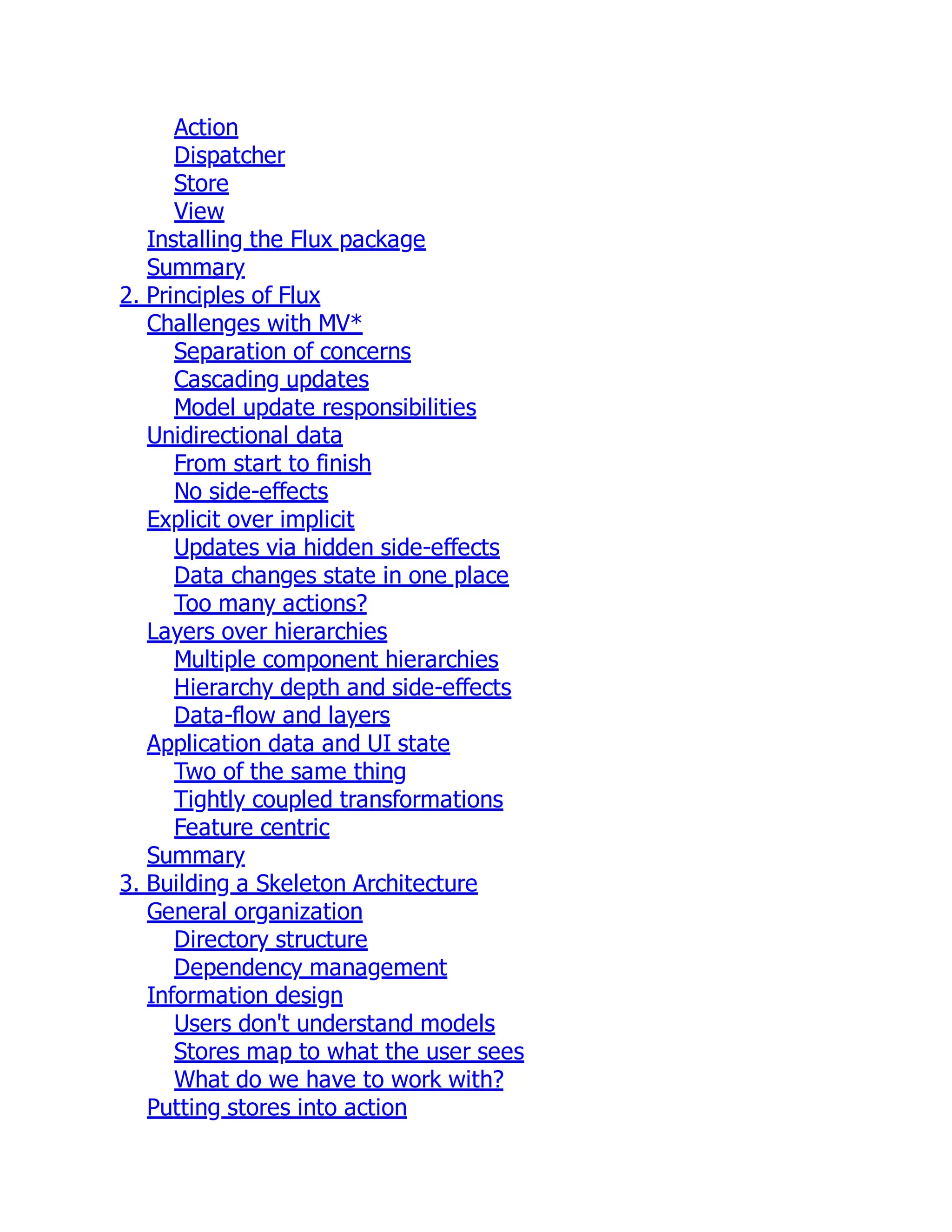 Action
Dispatcher
Store
View
Installing the Flux package
Summary
2. Principles of Flux
Challenges with MV*
Separation of concerns
Cascading updates
Model update responsibilities
Unidirectional data
From start to finish
No side-effects
Explicit over implicit
Updates via hidden side-effects
Data changes state in one place
Too many actions?
Layers over hierarchies
Multiple component hierarchies
Hierarchy depth and side-effects
Data-flow and layers
Application data and UI state
Two of the same thing
Tightly coupled transformations
Feature centric
Summary
3. Building a Skeleton Architecture
General organization
Directory structure
Dependency management
Information design
Users don't understand models
Stores map to what the user sees
What do we have to work with?
Putting stores into action
 