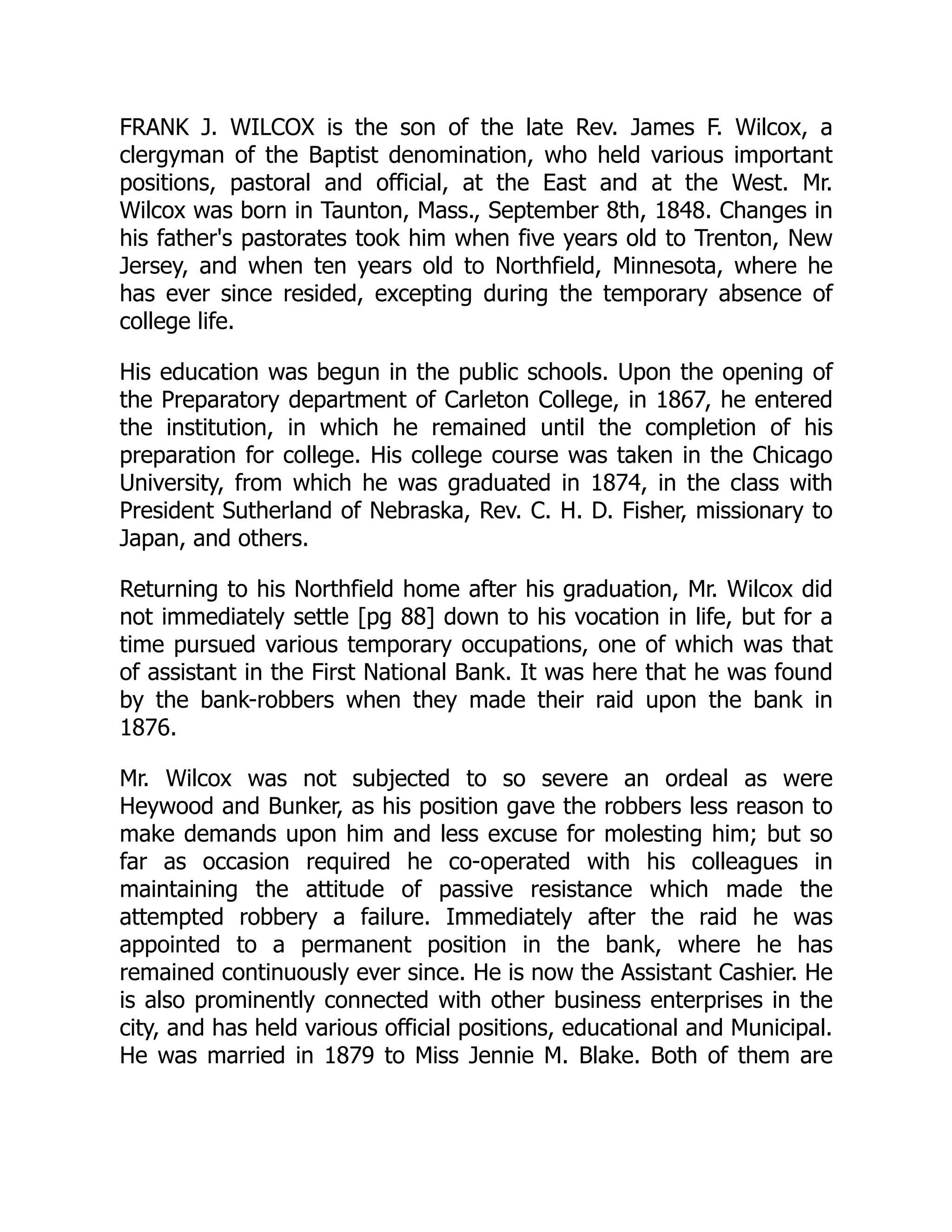 FRANK J. WILCOX is the son of the late Rev. James F. Wilcox, a
clergyman of the Baptist denomination, who held various important
positions, pastoral and official, at the East and at the West. Mr.
Wilcox was born in Taunton, Mass., September 8th, 1848. Changes in
his father's pastorates took him when five years old to Trenton, New
Jersey, and when ten years old to Northfield, Minnesota, where he
has ever since resided, excepting during the temporary absence of
college life.
His education was begun in the public schools. Upon the opening of
the Preparatory department of Carleton College, in 1867, he entered
the institution, in which he remained until the completion of his
preparation for college. His college course was taken in the Chicago
University, from which he was graduated in 1874, in the class with
President Sutherland of Nebraska, Rev. C. H. D. Fisher, missionary to
Japan, and others.
Returning to his Northfield home after his graduation, Mr. Wilcox did
not immediately settle [pg 88] down to his vocation in life, but for a
time pursued various temporary occupations, one of which was that
of assistant in the First National Bank. It was here that he was found
by the bank-robbers when they made their raid upon the bank in
1876.
Mr. Wilcox was not subjected to so severe an ordeal as were
Heywood and Bunker, as his position gave the robbers less reason to
make demands upon him and less excuse for molesting him; but so
far as occasion required he co-operated with his colleagues in
maintaining the attitude of passive resistance which made the
attempted robbery a failure. Immediately after the raid he was
appointed to a permanent position in the bank, where he has
remained continuously ever since. He is now the Assistant Cashier. He
is also prominently connected with other business enterprises in the
city, and has held various official positions, educational and Municipal.
He was married in 1879 to Miss Jennie M. Blake. Both of them are
 