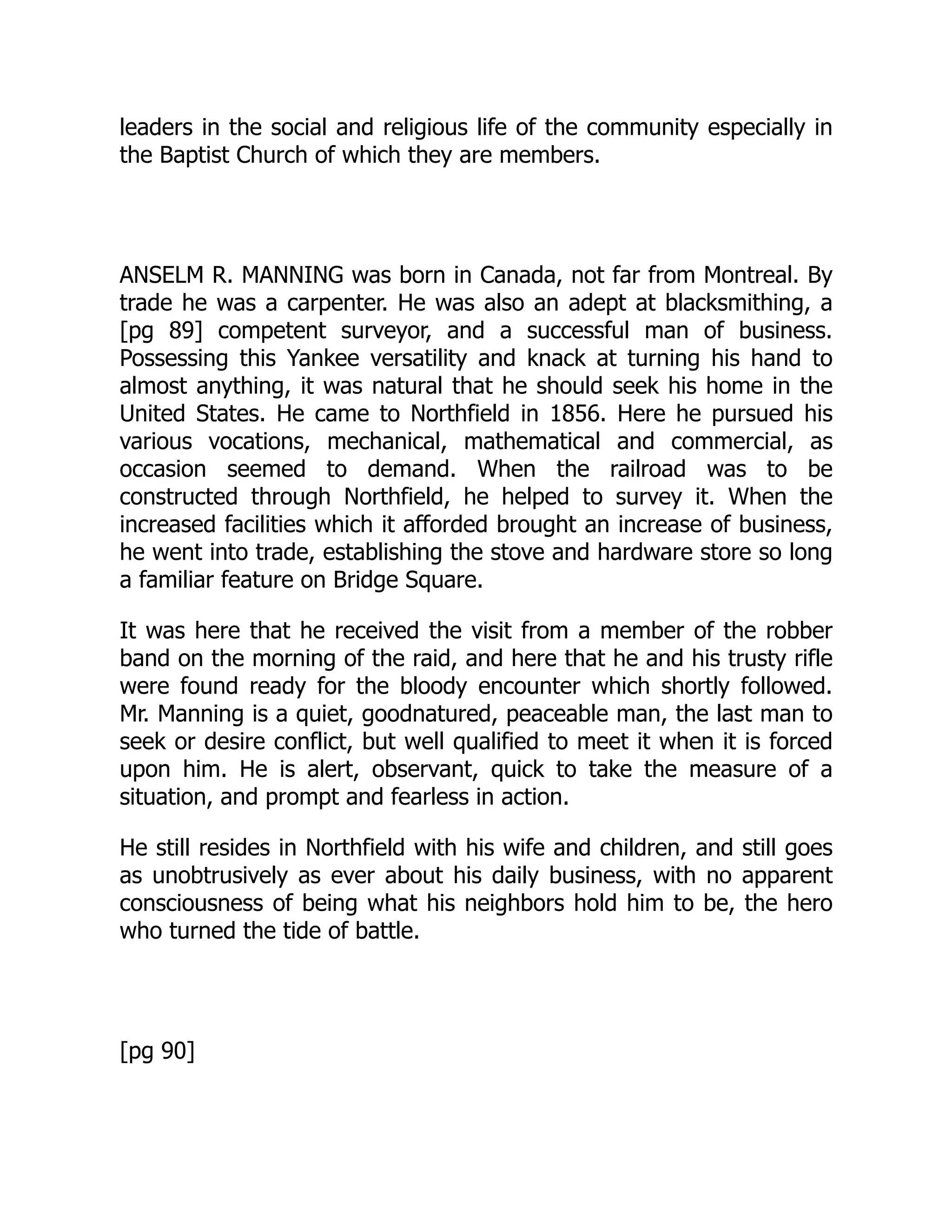 leaders in the social and religious life of the community especially in
the Baptist Church of which they are members.
ANSELM R. MANNING was born in Canada, not far from Montreal. By
trade he was a carpenter. He was also an adept at blacksmithing, a
[pg 89] competent surveyor, and a successful man of business.
Possessing this Yankee versatility and knack at turning his hand to
almost anything, it was natural that he should seek his home in the
United States. He came to Northfield in 1856. Here he pursued his
various vocations, mechanical, mathematical and commercial, as
occasion seemed to demand. When the railroad was to be
constructed through Northfield, he helped to survey it. When the
increased facilities which it afforded brought an increase of business,
he went into trade, establishing the stove and hardware store so long
a familiar feature on Bridge Square.
It was here that he received the visit from a member of the robber
band on the morning of the raid, and here that he and his trusty rifle
were found ready for the bloody encounter which shortly followed.
Mr. Manning is a quiet, goodnatured, peaceable man, the last man to
seek or desire conflict, but well qualified to meet it when it is forced
upon him. He is alert, observant, quick to take the measure of a
situation, and prompt and fearless in action.
He still resides in Northfield with his wife and children, and still goes
as unobtrusively as ever about his daily business, with no apparent
consciousness of being what his neighbors hold him to be, the hero
who turned the tide of battle.
[pg 90]
 