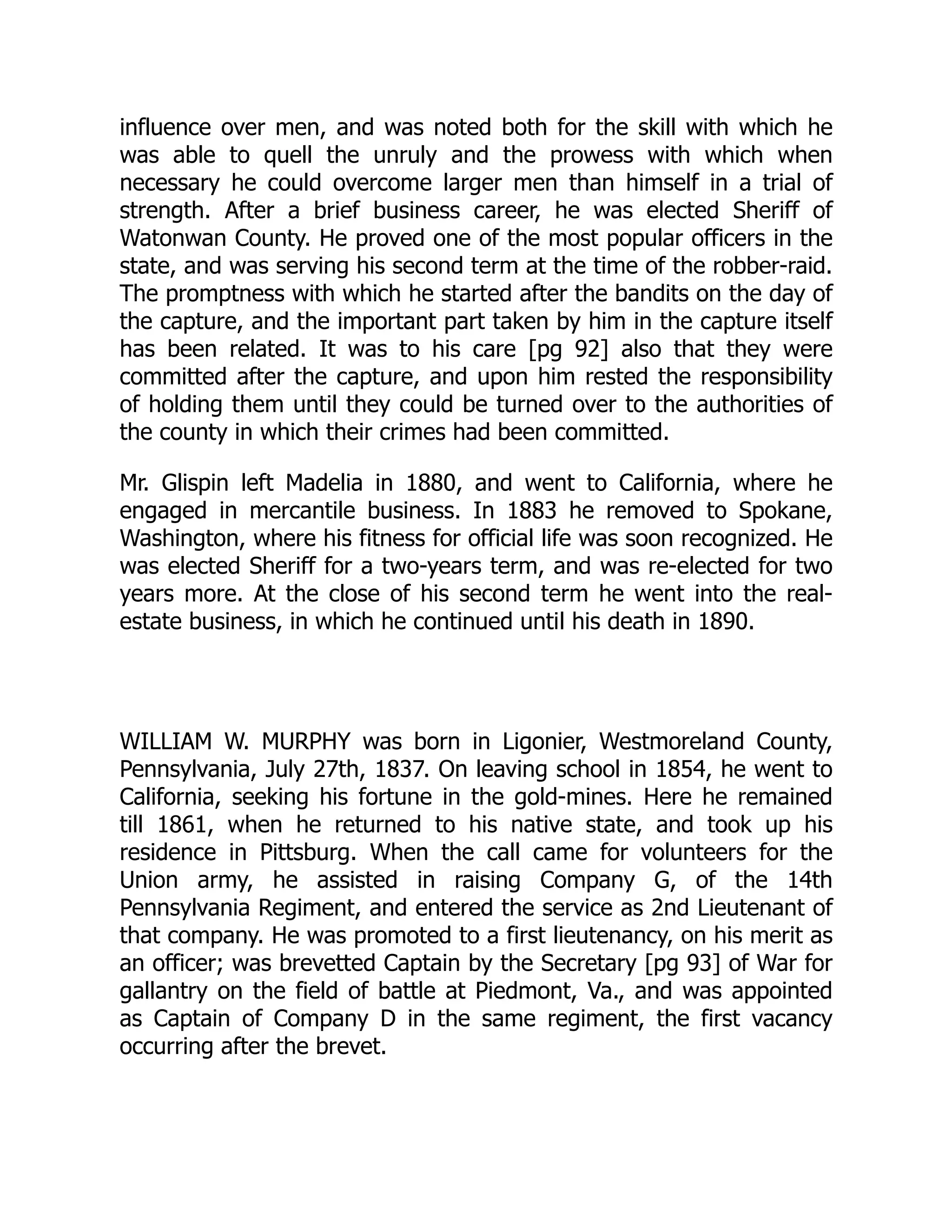 influence over men, and was noted both for the skill with which he
was able to quell the unruly and the prowess with which when
necessary he could overcome larger men than himself in a trial of
strength. After a brief business career, he was elected Sheriff of
Watonwan County. He proved one of the most popular officers in the
state, and was serving his second term at the time of the robber-raid.
The promptness with which he started after the bandits on the day of
the capture, and the important part taken by him in the capture itself
has been related. It was to his care [pg 92] also that they were
committed after the capture, and upon him rested the responsibility
of holding them until they could be turned over to the authorities of
the county in which their crimes had been committed.
Mr. Glispin left Madelia in 1880, and went to California, where he
engaged in mercantile business. In 1883 he removed to Spokane,
Washington, where his fitness for official life was soon recognized. He
was elected Sheriff for a two-years term, and was re-elected for two
years more. At the close of his second term he went into the real-
estate business, in which he continued until his death in 1890.
WILLIAM W. MURPHY was born in Ligonier, Westmoreland County,
Pennsylvania, July 27th, 1837. On leaving school in 1854, he went to
California, seeking his fortune in the gold-mines. Here he remained
till 1861, when he returned to his native state, and took up his
residence in Pittsburg. When the call came for volunteers for the
Union army, he assisted in raising Company G, of the 14th
Pennsylvania Regiment, and entered the service as 2nd Lieutenant of
that company. He was promoted to a first lieutenancy, on his merit as
an officer; was brevetted Captain by the Secretary [pg 93] of War for
gallantry on the field of battle at Piedmont, Va., and was appointed
as Captain of Company D in the same regiment, the first vacancy
occurring after the brevet.
 