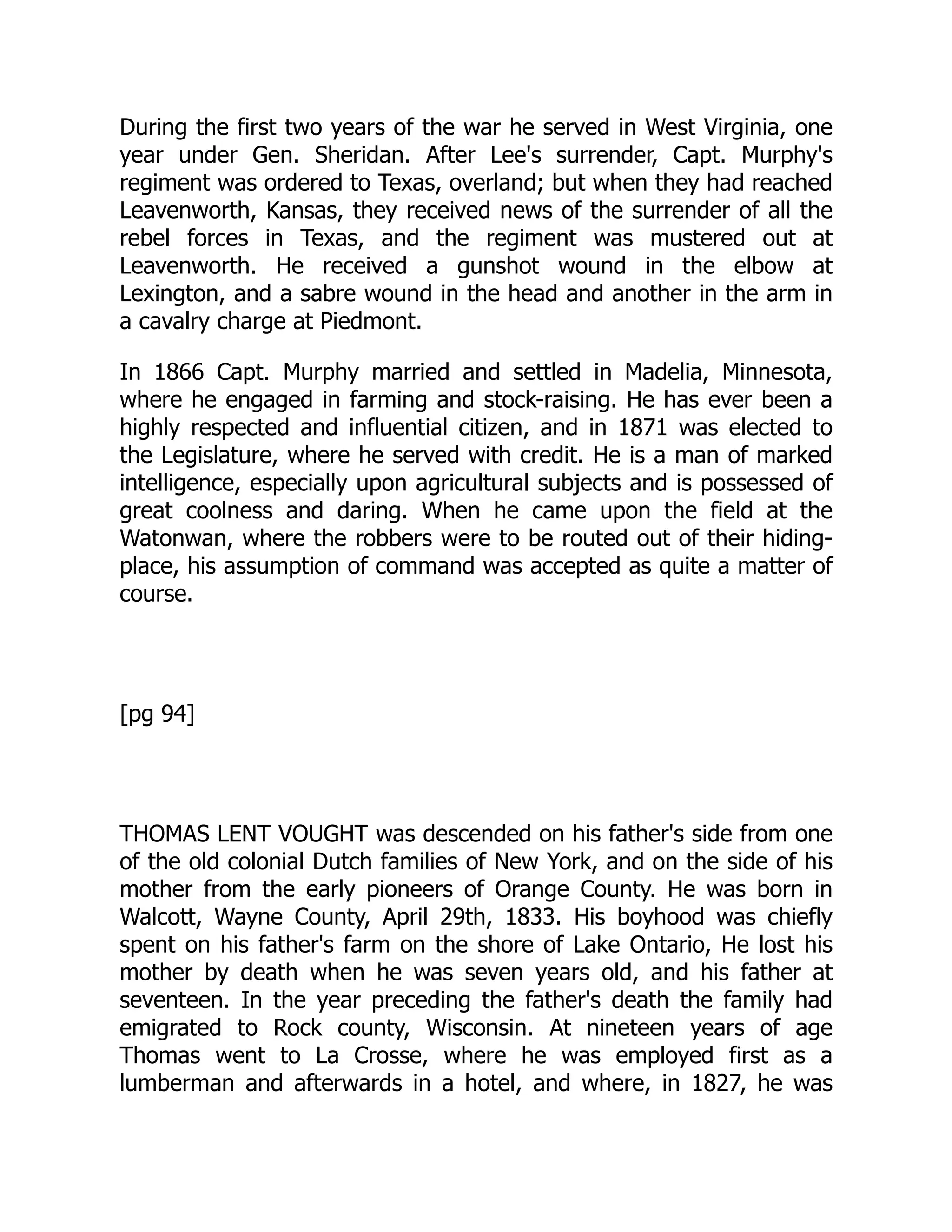 During the first two years of the war he served in West Virginia, one
year under Gen. Sheridan. After Lee's surrender, Capt. Murphy's
regiment was ordered to Texas, overland; but when they had reached
Leavenworth, Kansas, they received news of the surrender of all the
rebel forces in Texas, and the regiment was mustered out at
Leavenworth. He received a gunshot wound in the elbow at
Lexington, and a sabre wound in the head and another in the arm in
a cavalry charge at Piedmont.
In 1866 Capt. Murphy married and settled in Madelia, Minnesota,
where he engaged in farming and stock-raising. He has ever been a
highly respected and influential citizen, and in 1871 was elected to
the Legislature, where he served with credit. He is a man of marked
intelligence, especially upon agricultural subjects and is possessed of
great coolness and daring. When he came upon the field at the
Watonwan, where the robbers were to be routed out of their hiding-
place, his assumption of command was accepted as quite a matter of
course.
[pg 94]
THOMAS LENT VOUGHT was descended on his father's side from one
of the old colonial Dutch families of New York, and on the side of his
mother from the early pioneers of Orange County. He was born in
Walcott, Wayne County, April 29th, 1833. His boyhood was chiefly
spent on his father's farm on the shore of Lake Ontario, He lost his
mother by death when he was seven years old, and his father at
seventeen. In the year preceding the father's death the family had
emigrated to Rock county, Wisconsin. At nineteen years of age
Thomas went to La Crosse, where he was employed first as a
lumberman and afterwards in a hotel, and where, in 1827, he was
 