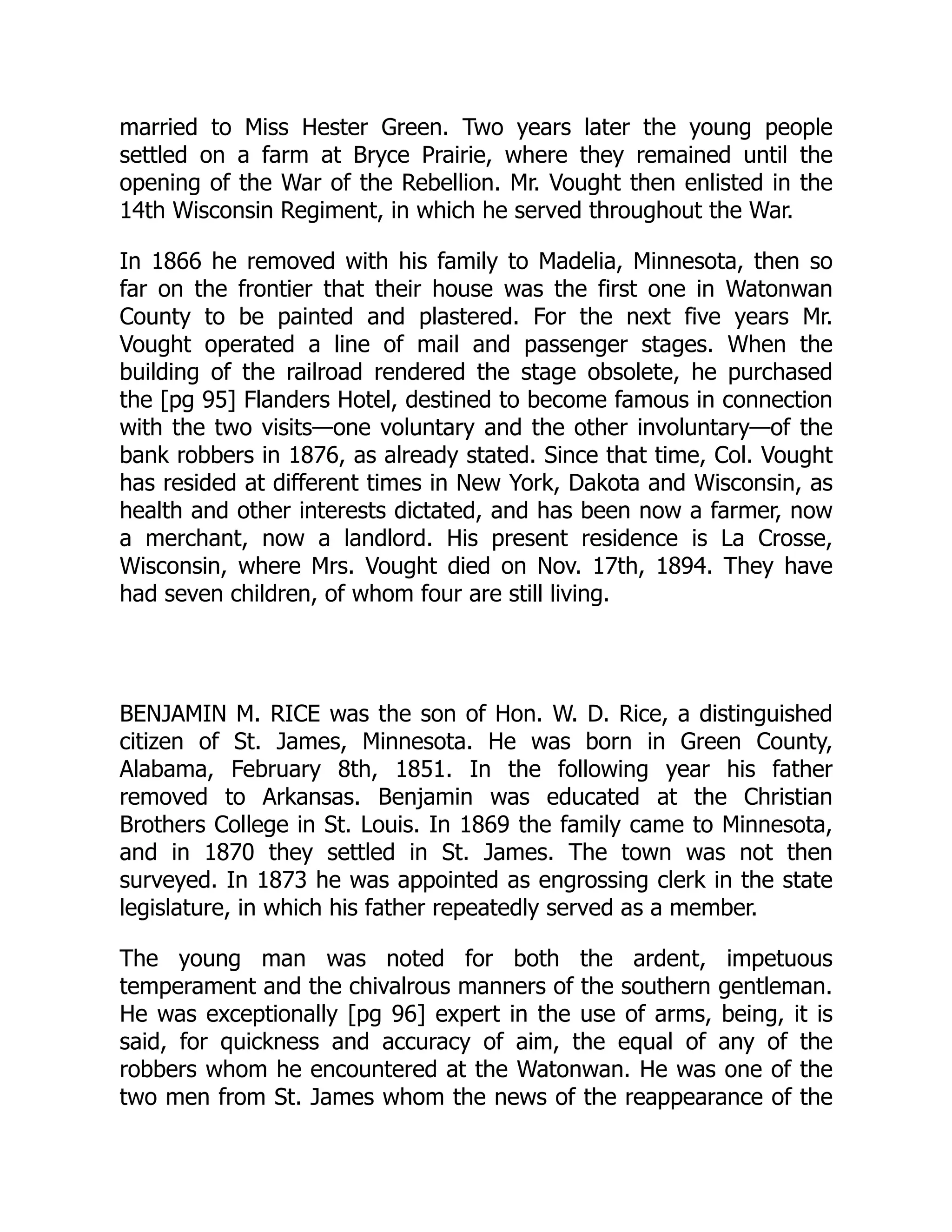 married to Miss Hester Green. Two years later the young people
settled on a farm at Bryce Prairie, where they remained until the
opening of the War of the Rebellion. Mr. Vought then enlisted in the
14th Wisconsin Regiment, in which he served throughout the War.
In 1866 he removed with his family to Madelia, Minnesota, then so
far on the frontier that their house was the first one in Watonwan
County to be painted and plastered. For the next five years Mr.
Vought operated a line of mail and passenger stages. When the
building of the railroad rendered the stage obsolete, he purchased
the [pg 95] Flanders Hotel, destined to become famous in connection
with the two visits—one voluntary and the other involuntary—of the
bank robbers in 1876, as already stated. Since that time, Col. Vought
has resided at different times in New York, Dakota and Wisconsin, as
health and other interests dictated, and has been now a farmer, now
a merchant, now a landlord. His present residence is La Crosse,
Wisconsin, where Mrs. Vought died on Nov. 17th, 1894. They have
had seven children, of whom four are still living.
BENJAMIN M. RICE was the son of Hon. W. D. Rice, a distinguished
citizen of St. James, Minnesota. He was born in Green County,
Alabama, February 8th, 1851. In the following year his father
removed to Arkansas. Benjamin was educated at the Christian
Brothers College in St. Louis. In 1869 the family came to Minnesota,
and in 1870 they settled in St. James. The town was not then
surveyed. In 1873 he was appointed as engrossing clerk in the state
legislature, in which his father repeatedly served as a member.
The young man was noted for both the ardent, impetuous
temperament and the chivalrous manners of the southern gentleman.
He was exceptionally [pg 96] expert in the use of arms, being, it is
said, for quickness and accuracy of aim, the equal of any of the
robbers whom he encountered at the Watonwan. He was one of the
two men from St. James whom the news of the reappearance of the
 