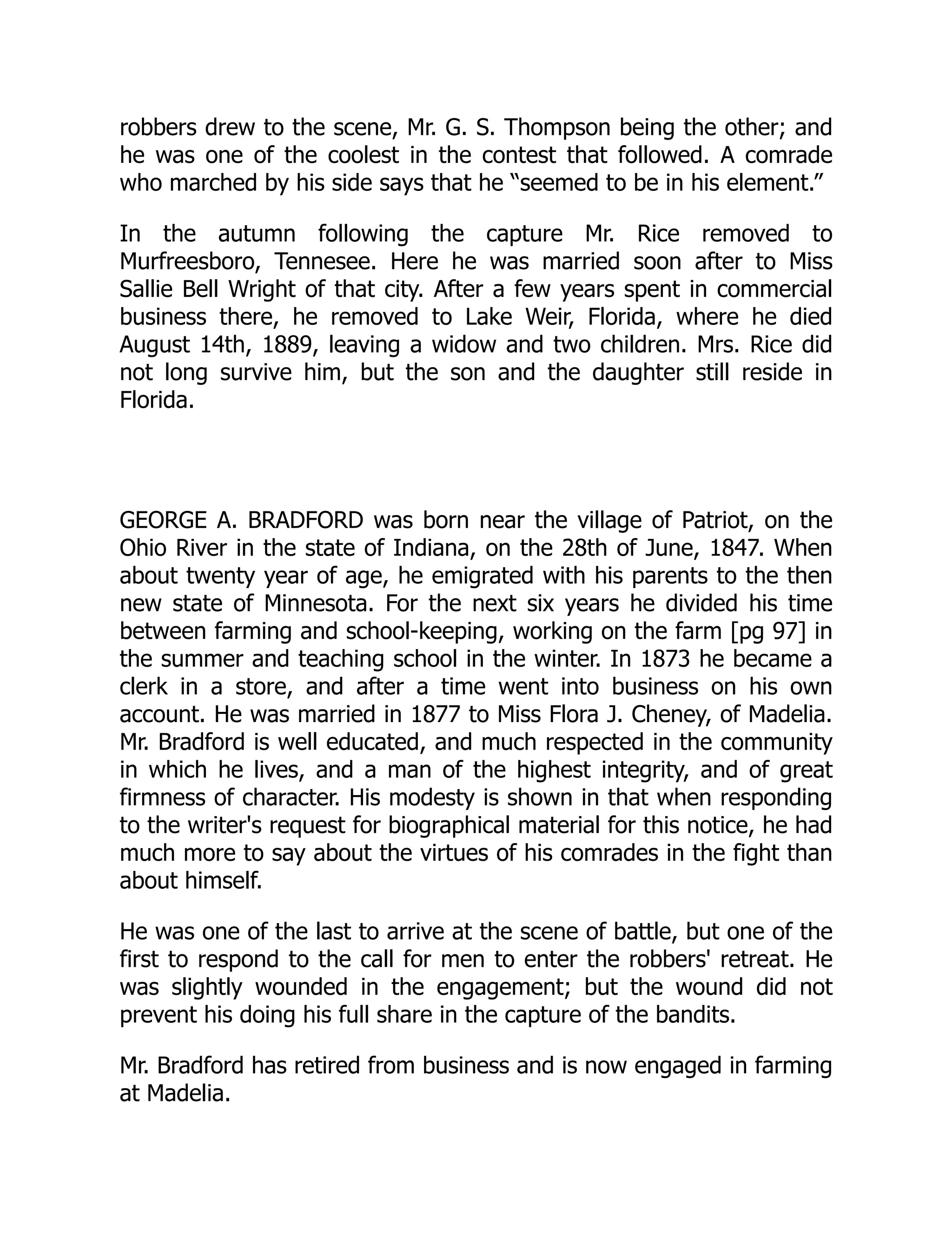 robbers drew to the scene, Mr. G. S. Thompson being the other; and
he was one of the coolest in the contest that followed. A comrade
who marched by his side says that he “seemed to be in his element.”
In the autumn following the capture Mr. Rice removed to
Murfreesboro, Tennesee. Here he was married soon after to Miss
Sallie Bell Wright of that city. After a few years spent in commercial
business there, he removed to Lake Weir, Florida, where he died
August 14th, 1889, leaving a widow and two children. Mrs. Rice did
not long survive him, but the son and the daughter still reside in
Florida.
GEORGE A. BRADFORD was born near the village of Patriot, on the
Ohio River in the state of Indiana, on the 28th of June, 1847. When
about twenty year of age, he emigrated with his parents to the then
new state of Minnesota. For the next six years he divided his time
between farming and school-keeping, working on the farm [pg 97] in
the summer and teaching school in the winter. In 1873 he became a
clerk in a store, and after a time went into business on his own
account. He was married in 1877 to Miss Flora J. Cheney, of Madelia.
Mr. Bradford is well educated, and much respected in the community
in which he lives, and a man of the highest integrity, and of great
firmness of character. His modesty is shown in that when responding
to the writer's request for biographical material for this notice, he had
much more to say about the virtues of his comrades in the fight than
about himself.
He was one of the last to arrive at the scene of battle, but one of the
first to respond to the call for men to enter the robbers' retreat. He
was slightly wounded in the engagement; but the wound did not
prevent his doing his full share in the capture of the bandits.
Mr. Bradford has retired from business and is now engaged in farming
at Madelia.
 