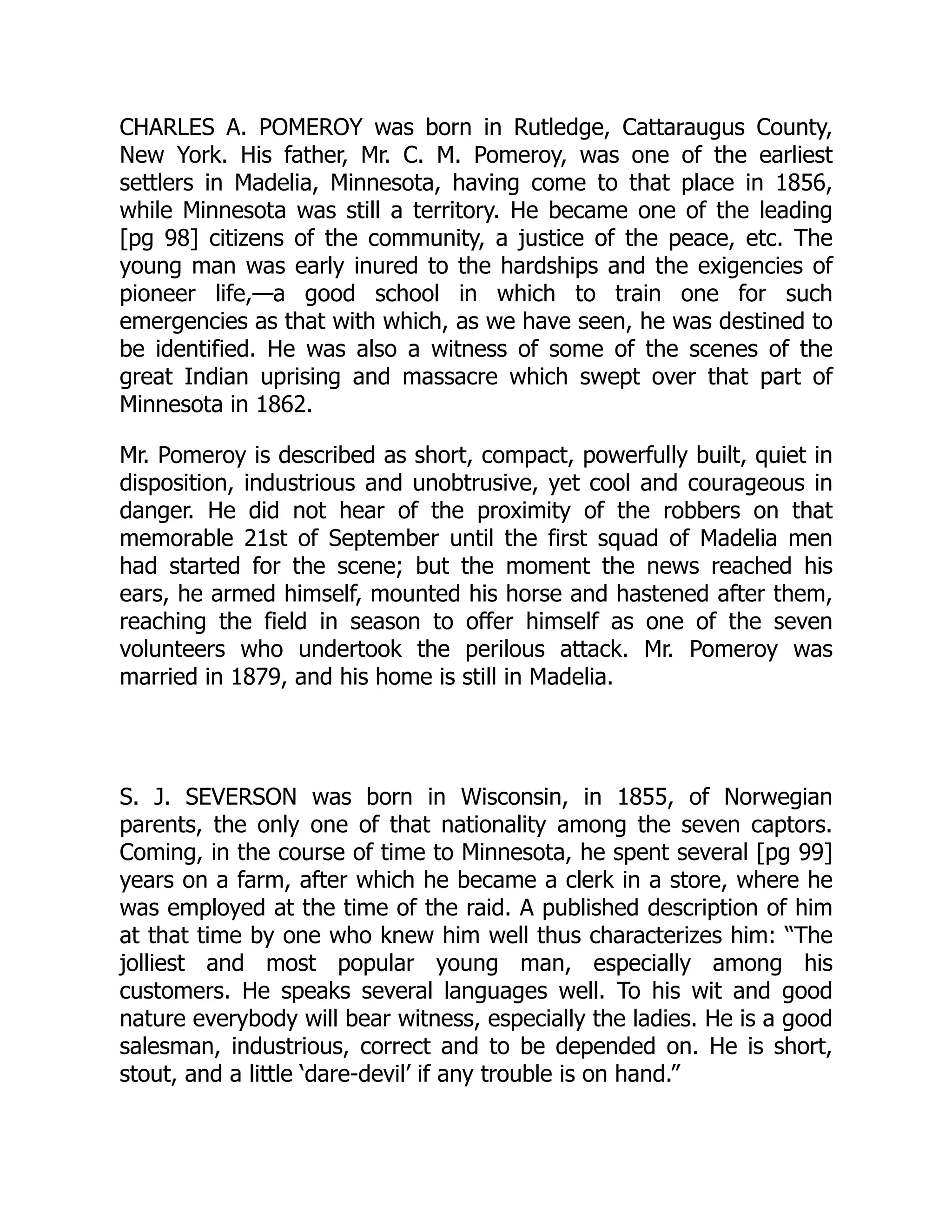 CHARLES A. POMEROY was born in Rutledge, Cattaraugus County,
New York. His father, Mr. C. M. Pomeroy, was one of the earliest
settlers in Madelia, Minnesota, having come to that place in 1856,
while Minnesota was still a territory. He became one of the leading
[pg 98] citizens of the community, a justice of the peace, etc. The
young man was early inured to the hardships and the exigencies of
pioneer life,—a good school in which to train one for such
emergencies as that with which, as we have seen, he was destined to
be identified. He was also a witness of some of the scenes of the
great Indian uprising and massacre which swept over that part of
Minnesota in 1862.
Mr. Pomeroy is described as short, compact, powerfully built, quiet in
disposition, industrious and unobtrusive, yet cool and courageous in
danger. He did not hear of the proximity of the robbers on that
memorable 21st of September until the first squad of Madelia men
had started for the scene; but the moment the news reached his
ears, he armed himself, mounted his horse and hastened after them,
reaching the field in season to offer himself as one of the seven
volunteers who undertook the perilous attack. Mr. Pomeroy was
married in 1879, and his home is still in Madelia.
S. J. SEVERSON was born in Wisconsin, in 1855, of Norwegian
parents, the only one of that nationality among the seven captors.
Coming, in the course of time to Minnesota, he spent several [pg 99]
years on a farm, after which he became a clerk in a store, where he
was employed at the time of the raid. A published description of him
at that time by one who knew him well thus characterizes him: “The
jolliest and most popular young man, especially among his
customers. He speaks several languages well. To his wit and good
nature everybody will bear witness, especially the ladies. He is a good
salesman, industrious, correct and to be depended on. He is short,
stout, and a little ‘dare-devil’ if any trouble is on hand.”
 