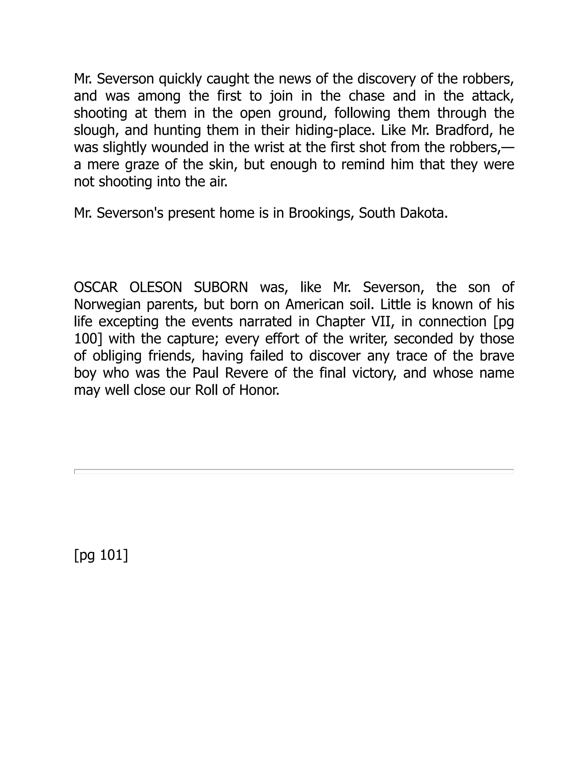 Mr. Severson quickly caught the news of the discovery of the robbers,
and was among the first to join in the chase and in the attack,
shooting at them in the open ground, following them through the
slough, and hunting them in their hiding-place. Like Mr. Bradford, he
was slightly wounded in the wrist at the first shot from the robbers,—
a mere graze of the skin, but enough to remind him that they were
not shooting into the air.
Mr. Severson's present home is in Brookings, South Dakota.
OSCAR OLESON SUBORN was, like Mr. Severson, the son of
Norwegian parents, but born on American soil. Little is known of his
life excepting the events narrated in Chapter VII, in connection [pg
100] with the capture; every effort of the writer, seconded by those
of obliging friends, having failed to discover any trace of the brave
boy who was the Paul Revere of the final victory, and whose name
may well close our Roll of Honor.
[pg 101]
 
