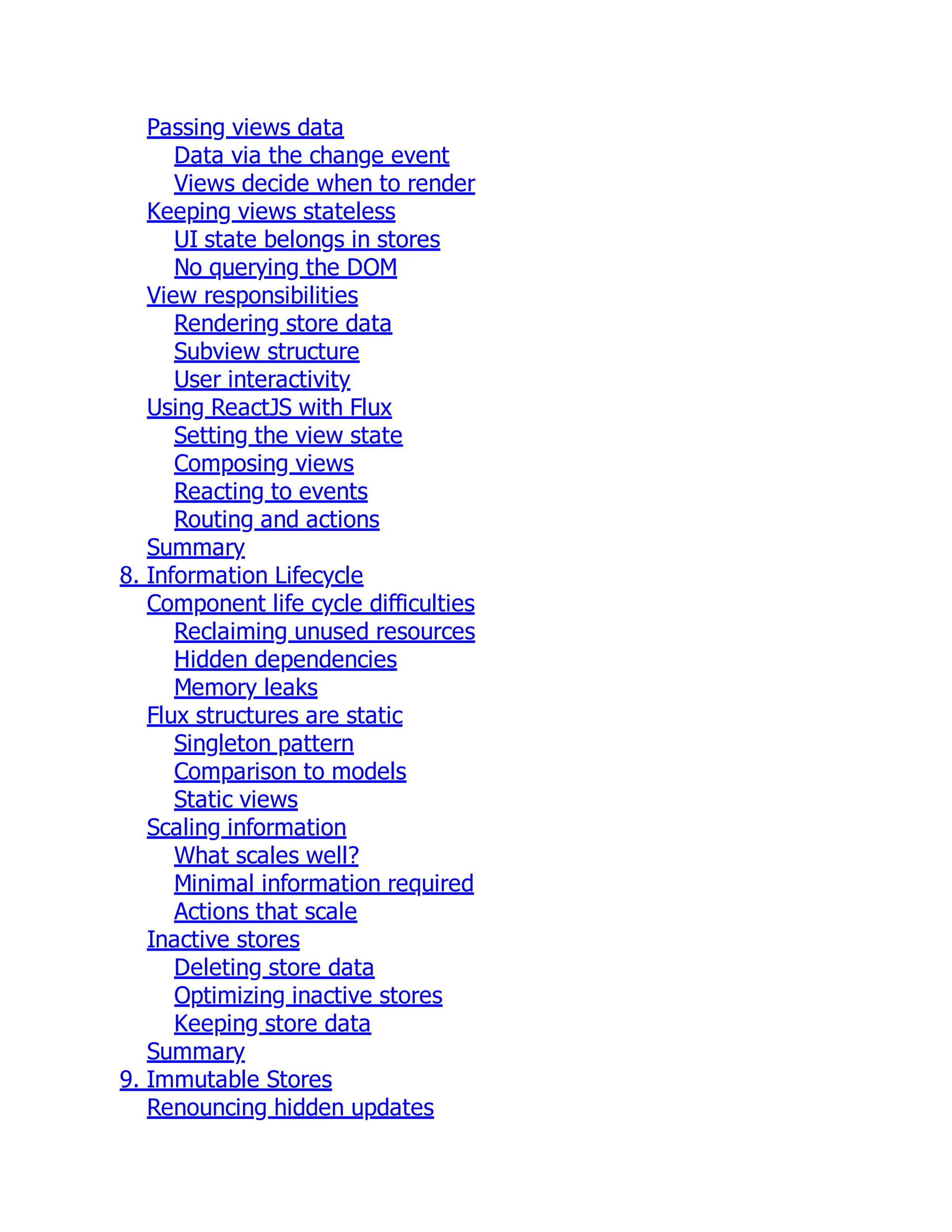 Passing views data
Data via the change event
Views decide when to render
Keeping views stateless
UI state belongs in stores
No querying the DOM
View responsibilities
Rendering store data
Subview structure
User interactivity
Using ReactJS with Flux
Setting the view state
Composing views
Reacting to events
Routing and actions
Summary
8. Information Lifecycle
Component life cycle difficulties
Reclaiming unused resources
Hidden dependencies
Memory leaks
Flux structures are static
Singleton pattern
Comparison to models
Static views
Scaling information
What scales well?
Minimal information required
Actions that scale
Inactive stores
Deleting store data
Optimizing inactive stores
Keeping store data
Summary
9. Immutable Stores
Renouncing hidden updates
 