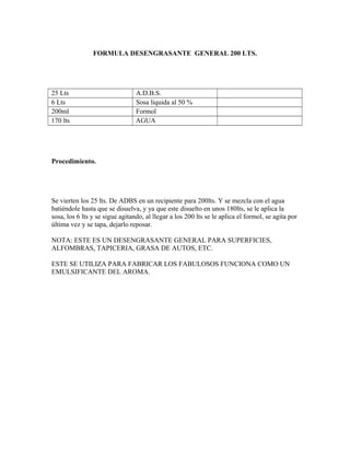 FORMULA DESENGRASANTE GENERAL 200 LTS.
25 Lts A.D.B.S.
6 Lts Sosa liquida al 50 %
200ml Formol
170 lts AGUA
Procedimiento.
Se vierten los 25 lts. De ADBS en un recipiente para 200lts. Y se mezcla con el agua
batiéndole hasta que se disuelva, y ya que este disuelto en unos 180lts, se le aplica la
sosa, los 6 lts y se sigue agitando, al llegar a los 200 lts se le aplica el formol, se agita por
última vez y se tapa, dejarlo reposar.
NOTA: ESTE ES UN DESENGRASANTE GENERAL PARA SUPERFICIES,
ALFOMBRAS, TAPICERIA, GRASA DE AUTOS, ETC.
ESTE SE UTILIZA PARA FABRICAR LOS FABULOSOS FUNCIONA COMO UN
EMULSIFICANTE DEL AROMA.
 