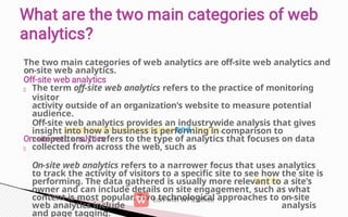 The two main categories of web analytics are off-site web analytics and
on-site web analytics.
The term off-site web analytics refers to the practice of monitoring
visitor
activity outside of an organization's website to measure potential
audience.
Off-site web analytics provides an industrywide analysis that gives
insight into how a business is performing in comparison to
competitors. It refers to the type of analytics that focuses on data
collected from across the web, such as
On-site web analytics refers to a narrower focus that uses analytics
to track the activity of visitors to a specific site to see how the site is
performing. The data gathered is usually more relevant to a site's
owner and can include details on site engagement, such as what
content is most popular. Two technological approaches to on-site
web analytics include analysis
and page tagging.
 
