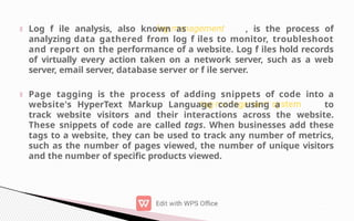Log f ile analysis, also known as , is the process of
analyzing data gathered from log f iles to monitor, troubleshoot
and report on the performance of a website. Log f iles hold records
of virtually every action taken on a network server, such as a web
server, email server, database server or f ile server.
Page tagging is the process of adding snippets of code into a
website's HyperText Markup Language code using a to
track website visitors and their interactions across the website.
These snippets of code are called tags. When businesses add these
tags to a website, they can be used to track any number of metrics,
such as the number of pages viewed, the number of unique visitors
and the number of specific products viewed.
 