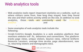 •
Web analytics tools report important statistics on a website, such as
where visitors came from, how long they stayed, how they found
the site and their online activity while on the site. In addition to web
analytics, these tools are commonly used for
and
.
Some examples of web analytics tools include the
following:
Google Analytics is a web analytics platform that
monitors website traf fic, behaviors and conversions. The platform
tracks page views, unique visitors, bounce rates, referral Uniform
Resource Locators, average time on-site, page abandonment, new
vs. returning visitors and demographic data.
 