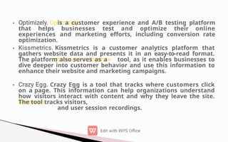 •
•
•
is a customer experience and A/B testing platform
that helps businesses test and optimize their online
experiences and marketing efforts, including conversion rate
optimization.
Kissmetrics is a customer analytics platform that
gathers website data and presents it in an easy-to-read format.
The platform also serves as a tool, as it enables businesses to
dive deeper into customer behavior and use this information to
enhance their website and marketing campaigns.
Crazy Egg is a tool that tracks where customers click
on a page. This information can help organizations understand
how visitors interact with content and why they leave the site.
The tool tracks visitors,
and user session recordings.
 