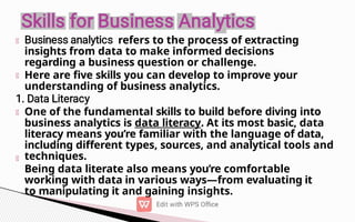 refers to the process of extracting
insights from data to make informed decisions
regarding a business question or challenge.
Here are five skills you can develop to improve your
understanding of business analytics.
One of the fundamental skills to build before diving into
business analytics is data literacy. At its most basic, data
literacy means you’re familiar with the language of data,
including different types, sources, and analytical tools and
techniques.
Being data literate also means you’re comfortable
working with data in various ways—from evaluating it
to manipulating it and gaining insights.
 