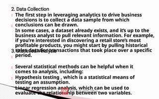 The first step in leveraging analytics to drive business
decisions is to collect a data sample from which
conclusions can be drawn.
In some cases, a dataset already exists, and it’s up to the
business analyst to pull relevant information. For example,
if you’re interested in discovering a retail store’s most
profitable products, you might start by pulling historical
sales data for transactions that took place over a specific
period.
Several statistical methods can be helpful when it
comes to analysis, including:
Hypothesis testing , which is a statistical means of
testing an assumption.
Linear regression analysis, which can be used to
evaluate the relationship between two variables.
 