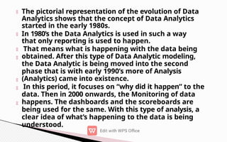 The pictorial representation of the evolution of Data
Analytics shows that the concept of Data Analytics
started in the early 1980s.
In 1980’s the Data Analytics is used in such a way
that only reporting is used to happen.
That means what is happening with the data being
obtained. After this type of Data Analytic modeling,
the Data Analytic is being moved into the second
phase that is with early 1990’s more of Analysis
(Analytics) came into existence.
In this period, it focuses on “why did it happen” to the
data. Then in 2000 onwards, the Monitoring of data
happens. The dashboards and the scoreboards are
being used for the same. With this type of analysis, a
clear idea of what’s happening to the data is being
understood.
 