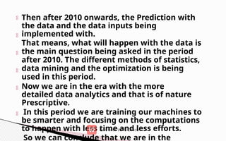 Then after 2010 onwards, the Prediction with
the data and the data inputs being
implemented with.
That means, what will happen with the data is
the main question being asked in the period
after 2010. The different methods of statistics,
data mining and the optimization is being
used in this period.
Now we are in the era with the more
detailed data analytics and that is of nature
Prescriptive.
In this period we are training our machines to
be smarter and focusing on the computations
to happen with less time and less efforts.
So we can conclude that we are in the
 