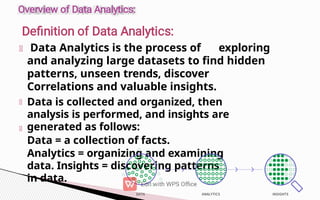 Data Analytics is the process of exploring
and analyzing large datasets to find hidden
patterns, unseen trends, discover
Correlations and valuable insights.
Data is collected and organized, then
analysis is performed, and insights are
generated as follows:
Data = a collection of facts.
Analytics = organizing and examining
data. Insights = discovering patterns
in data.
 