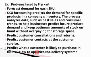 Forecast demand for each SKU.
SKU forecasting predicts the demand for specific
products in a company's inventory. The process
analyzes data, such as past sales and consumer
trends, to help businesses predict future product
demand and keep optimum amounts of stock on
hand without overpaying for storage space.
Predict customer cancellations and returns.
Predict customer contacts at the customer
service.
Predict what a customer is likely to purchase in
future? How to optimize the delivery system?
 