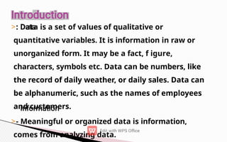 >: Data is a set of values of qualitative or
quantitative variables. It is information in raw or
unorganized form. It may be a fact, f igure,
characters, symbols etc. Data can be numbers, like
the record of daily weather, or daily sales. Data can
be alphanumeric, such as the names of employees
and customers.
>- Meaningful or organized data is information,
comes from analyzing data.
 