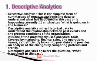 This is the simplest form of
analytics, It
summarizes an organization's existing data to
understand what has happened in the past or is
happening currently. It emphasizes "what is going on in
the business”.
Descriptive analytics mines historical data to
understand the relationship between past events and
the present conditions of the organization.
It is one of the most widely used analytical tools
favored by marketing, finance, sales, and operations
teams, as it efficiently looks into past data and provides
an analysis of the changes by comparing patterns and
trends.
Descriptive analytics answers the question, “What
happened? In the past”.
 