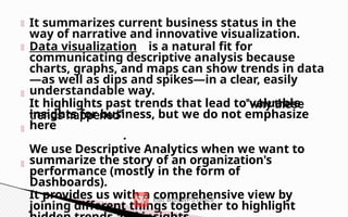 It summarizes current business status in the
way of narrative and innovative visualization.
Data visualization is a natural fit for
communicating descriptive analysis because
charts, graphs, and maps can show trends in data
—as well as dips and spikes—in a clear, easily
understandable way.
It highlights past trends that lead to valuable
insights for business, but we do not emphasize
here
.
We use Descriptive Analytics when we want to
summarize the story of an organization's
performance (mostly in the form of
Dashboards).
It provides us with a comprehensive view by
joining different things together to highlight
 
