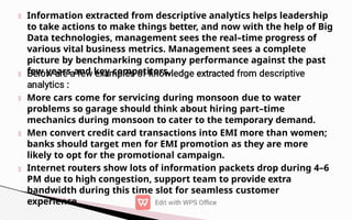 Information extracted from descriptive analytics helps leadership
to take actions to make things better, and now with the help of Big
Data technologies, management sees the real–time progress of
various vital business metrics. Management sees a complete
picture by benchmarking company performance against the past
few years and key competitors.
More cars come for servicing during monsoon due to water
problems so garage should think about hiring part–time
mechanics during monsoon to cater to the temporary demand.
Men convert credit card transactions into EMI more than women;
banks should target men for EMI promotion as they are more
likely to opt for the promotional campaign.
Internet routers show lots of information packets drop during 4–6
PM due to high congestion, support team to provide extra
bandwidth during this time slot for seamless customer
experience.
 
