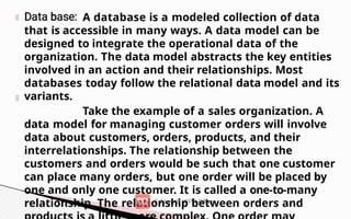 A database is a modeled collection of data
that is accessible in many ways. A data model can be
designed to integrate the operational data of the
organization. The data model abstracts the key entities
involved in an action and their relationships. Most
databases today follow the relational data model and its
variants.
Take the example of a sales organization. A
data model for managing customer orders will involve
data about customers, orders, products, and their
interrelationships. The relationship between the
customers and orders would be such that one customer
can place many orders, but one order will be placed by
one and only one customer. It is called a one-to-many
relationship. The relationship between orders and
 