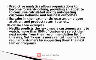 Predictive analytics allows organizations to
become forward–looking, providing an appetite
to consume calculated risk by anticipating
customer behavior and business outcomes.
Ex: sales in the next month/ quarter, employee
attrition, and product return rate, etc.
Netflix predicts the next movie customers want to
watch, more than 80% of customers select their
next movie from their recommendation list. In
this way, Netflix earns more rental income from
regular customers by suggesting them the next
film or programs.
 