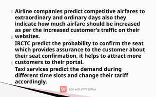 Airline companies predict competitive airfares to
extraordinary and ordinary days also they
indicate how much airfare should be increased
as per the increased customer's traffic on their
websites.
IRCTC predict the probability to confirm the seat
which provides assurance to the customer about
their seat confirmation, it helps to attract more
customers to their portal.
Taxi services predict the demand during
different time slots and change their tariff
accordingly.
 