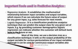 It establishes the mathematical
relationship between input variables and output variables,
which means if we can calculate the future value of output
for any given input, e.g. sales forecast for next month.
It is a classification predictive analytics
technique that can predict the output class for any given set of
inputs. E.g. by providing customer demographics logistic
regression can indicate whether the customer will default bank
loan in the future or not.
Most of the time, we use a decision tree as a
classification technique; it tells us the output probability of the
output variable for various permutations of our input variables.
Although it can be used for continuous output variables also
 