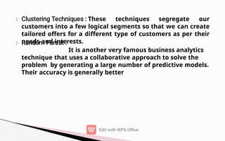 These techniques segregate our
customers into a few logical segments so that we can create
tailored offers for a different type of customers as per their
needs and interests.
It is another very famous business analytics
technique that uses a collaborative approach to solve the
problem by generating a large number of predictive models.
Their accuracy is generally better
 