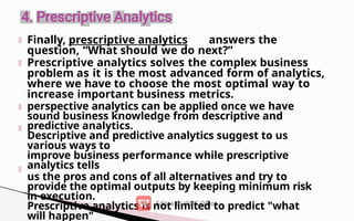 Finally, prescriptive analytics answers the
question, “What should we do next?”
Prescriptive analytics solves the complex business
problem as it is the most advanced form of analytics,
where we have to choose the most optimal way to
increase important business metrics.
perspective analytics can be applied once we have
sound business knowledge from descriptive and
predictive analytics.
Descriptive and predictive analytics suggest to us
various ways to
improve business performance while prescriptive
analytics tells
us the pros and cons of all alternatives and try to
provide the optimal outputs by keeping minimum risk
in execution.
Prescriptive analytics is not limited to predict "what
will happen"
 