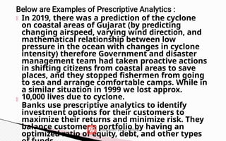 In 2019, there was a prediction of the cyclone
on coastal areas of Gujarat (by predicting
changing airspeed, varying wind direction, and
mathematical relationship between low
pressure in the ocean with changes in cyclone
intensity) therefore Government and disaster
management team had taken proactive actions
in shifting citizens from coastal areas to save
places, and they stopped fishermen from going
to sea and arrange comfortable camps. While in
a similar situation in 1999 we lost approx.
10,000 lives due to cyclone.
Banks use prescriptive analytics to identify
investment options for their customers to
maximize their returns and minimize risk. They
balance customer's portfolio by having an
optimized ratio of equity, debt, and other types
 