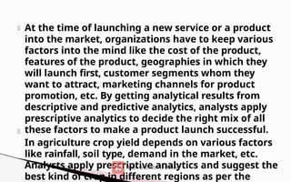 At the time of launching a new service or a product
into the market, organizations have to keep various
factors into the mind like the cost of the product,
features of the product, geographies in which they
will launch first, customer segments whom they
want to attract, marketing channels for product
promotion, etc. By getting analytical results from
descriptive and predictive analytics, analysts apply
prescriptive analytics to decide the right mix of all
these factors to make a product launch successful.
In agriculture crop yield depends on various factors
like rainfall, soil type, demand in the market, etc.
Analysts apply prescriptive analytics and suggest the
best kind of crop in different regions as per the
 