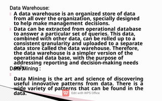 A data warehouse is an organized store of data
from all over the organization, specially designed
to help make management decisions.
Data can be extracted from operational database
to answer a particular set of queries. This data,
combined with other data, can be rolled up to a
consistent granularity and uploaded to a separate
data store called the data warehouse. Therefore,
the data warehouse is a simpler version of the
operational data base, with the purpose of
addressing reporting and decision-making needs
only.
Data Mining is the art and science of discovering
useful innovative patterns from data. There is a
wide variety of patterns that can be found in the
data.
 