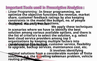 In linear programming, we
optimize the objective functions like revenue, market
share, customer feedback ratings by also keeping
constraints in the model like budget, no. of people
deployed, etc. as linear functions.
We apply these techniques
in scenarios where we have to identify the best
solution among various available options, and there is
the list of criteria's to select the solution, e.g. select
best cloud service providers among top 5
organizations by keeping multiple factors into
consideration like budget, customer service, flexibility
to upgrade, backup services, maintenance cost, etc.
It involves identifying
optimal solutions from a considerable number of finite
solutions, e.g. the travelling salesman problem, vehicle
routing problem, etc.
 
