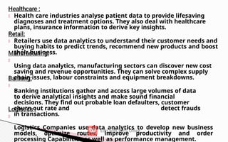 Health care industries analyse patient data to provide lifesaving
diagnoses and treatment options. They also deal with healthcare
plans, insurance information to derive key insights.
Retailers use data analytics to understand their customer needs and
buying habits to predict trends, recommend new products and boost
their business.
Using data analytics, manufacturing sectors can discover new cost
saving and revenue opportunities. They can solve complex supply
chain issues, labour constraints and equipment breakdowns.
Banking institutions gather and access large volumes of data
to derive analytical insights and make sound financial
decisions. They find out probable loan defaulters, customer
churn out rate and detect frauds
in transactions.
Logistics Companies use data analytics to develop new business
models, optimize routes, improve productivity and order
processing Capabilities as well as performance management.
 