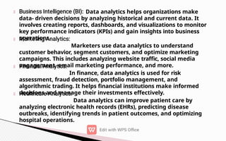 Data analytics helps organizations make
data- driven decisions by analyzing historical and current data. It
involves creating reports, dashboards, and visualizations to monitor
key performance indicators (KPIs) and gain insights into business
operations.
Marketers use data analytics to understand
customer behavior, segment customers, and optimize marketing
campaigns. This includes analyzing website traffic, social media
engagement, email marketing performance, and more.
In finance, data analytics is used for risk
assessment, fraud detection, portfolio management, and
algorithmic trading. It helps financial institutions make informed
decisions and manage their investments effectively.
Data analytics can improve patient care by
analyzing electronic health records (EHRs), predicting disease
outbreaks, identifying trends in patient outcomes, and optimizing
hospital operations.
 
